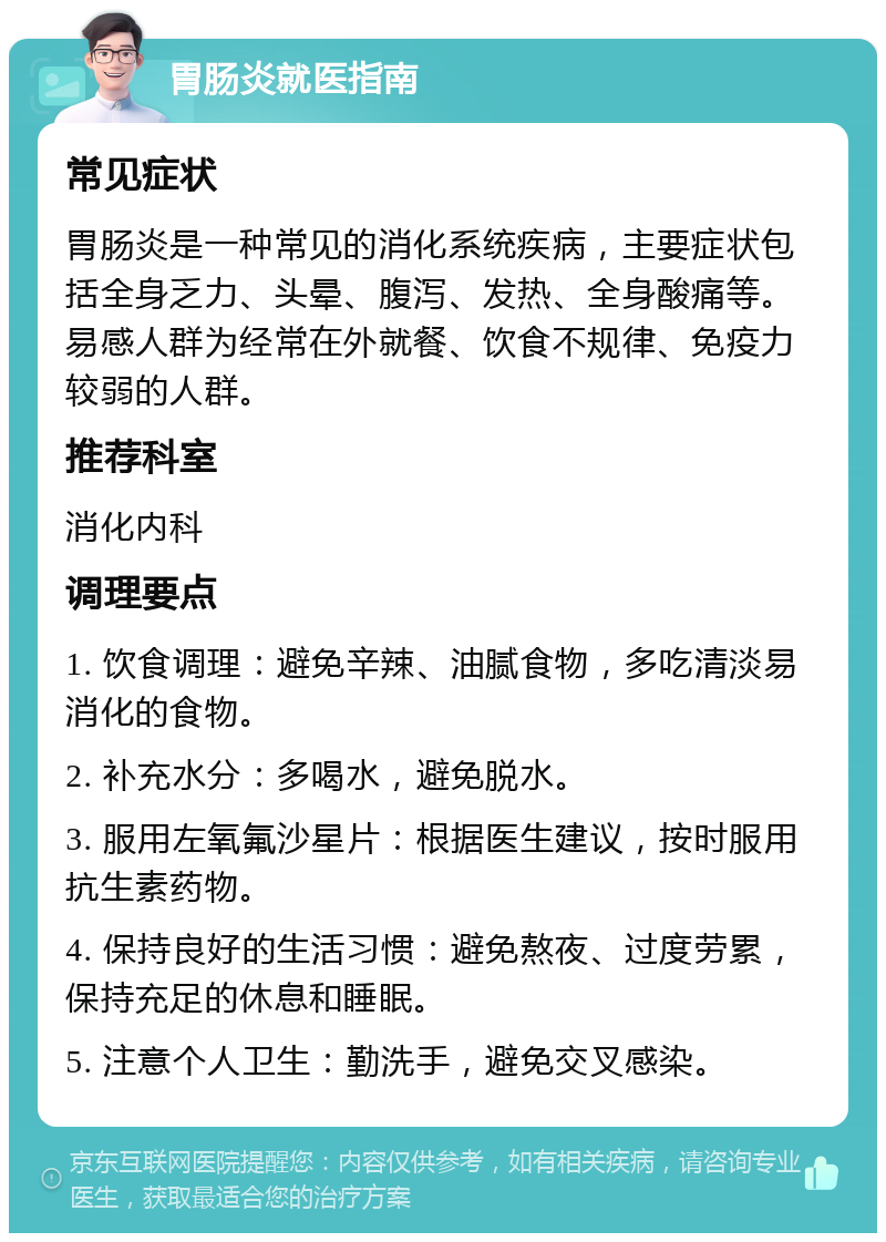 胃肠炎就医指南 常见症状 胃肠炎是一种常见的消化系统疾病，主要症状包括全身乏力、头晕、腹泻、发热、全身酸痛等。易感人群为经常在外就餐、饮食不规律、免疫力较弱的人群。 推荐科室 消化内科 调理要点 1. 饮食调理：避免辛辣、油腻食物，多吃清淡易消化的食物。 2. 补充水分：多喝水，避免脱水。 3. 服用左氧氟沙星片：根据医生建议，按时服用抗生素药物。 4. 保持良好的生活习惯：避免熬夜、过度劳累，保持充足的休息和睡眠。 5. 注意个人卫生：勤洗手，避免交叉感染。