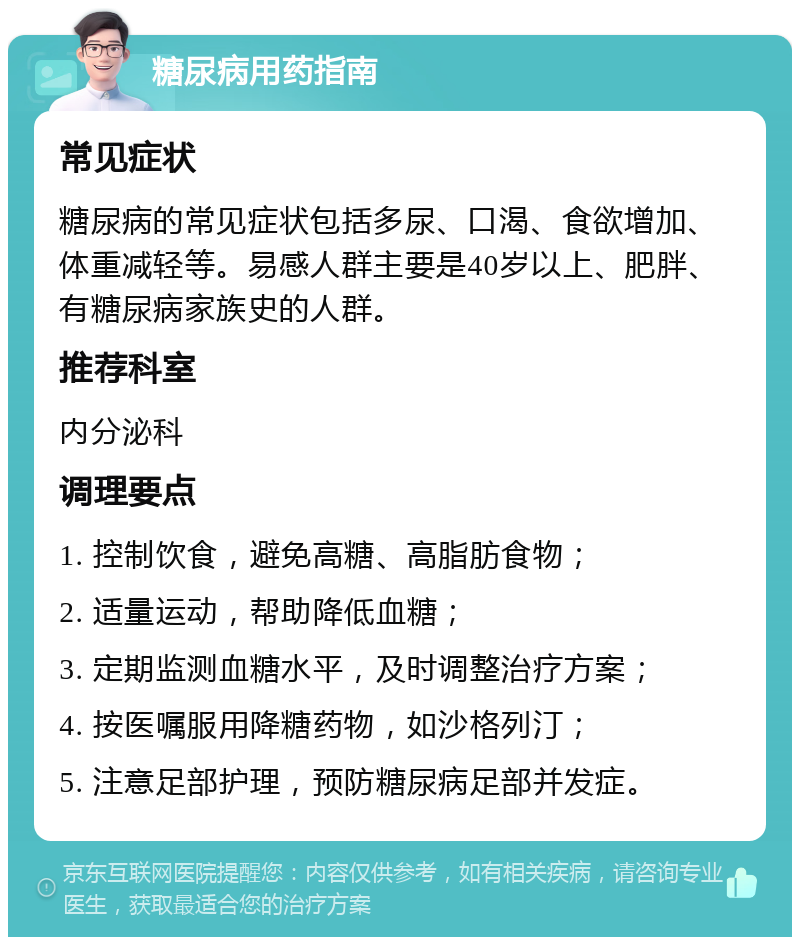 糖尿病用药指南 常见症状 糖尿病的常见症状包括多尿、口渴、食欲增加、体重减轻等。易感人群主要是40岁以上、肥胖、有糖尿病家族史的人群。 推荐科室 内分泌科 调理要点 1. 控制饮食，避免高糖、高脂肪食物； 2. 适量运动，帮助降低血糖； 3. 定期监测血糖水平，及时调整治疗方案； 4. 按医嘱服用降糖药物，如沙格列汀； 5. 注意足部护理，预防糖尿病足部并发症。