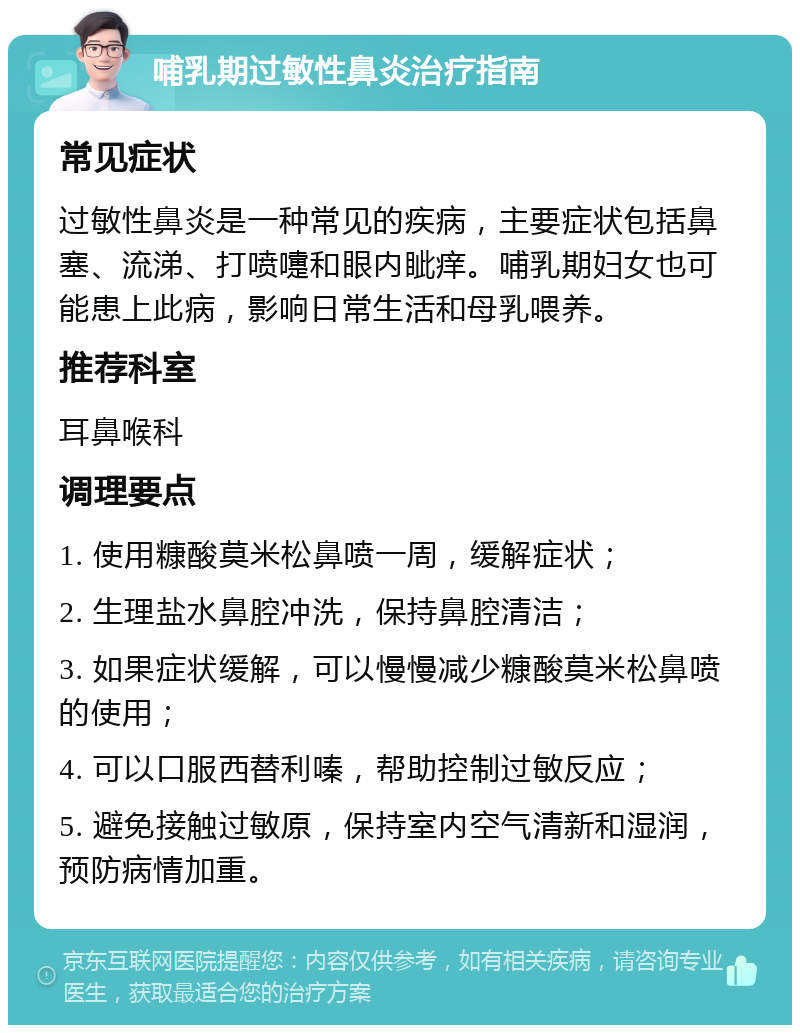 哺乳期过敏性鼻炎治疗指南 常见症状 过敏性鼻炎是一种常见的疾病，主要症状包括鼻塞、流涕、打喷嚏和眼内眦痒。哺乳期妇女也可能患上此病，影响日常生活和母乳喂养。 推荐科室 耳鼻喉科 调理要点 1. 使用糠酸莫米松鼻喷一周，缓解症状； 2. 生理盐水鼻腔冲洗，保持鼻腔清洁； 3. 如果症状缓解，可以慢慢减少糠酸莫米松鼻喷的使用； 4. 可以口服西替利嗪，帮助控制过敏反应； 5. 避免接触过敏原，保持室内空气清新和湿润，预防病情加重。