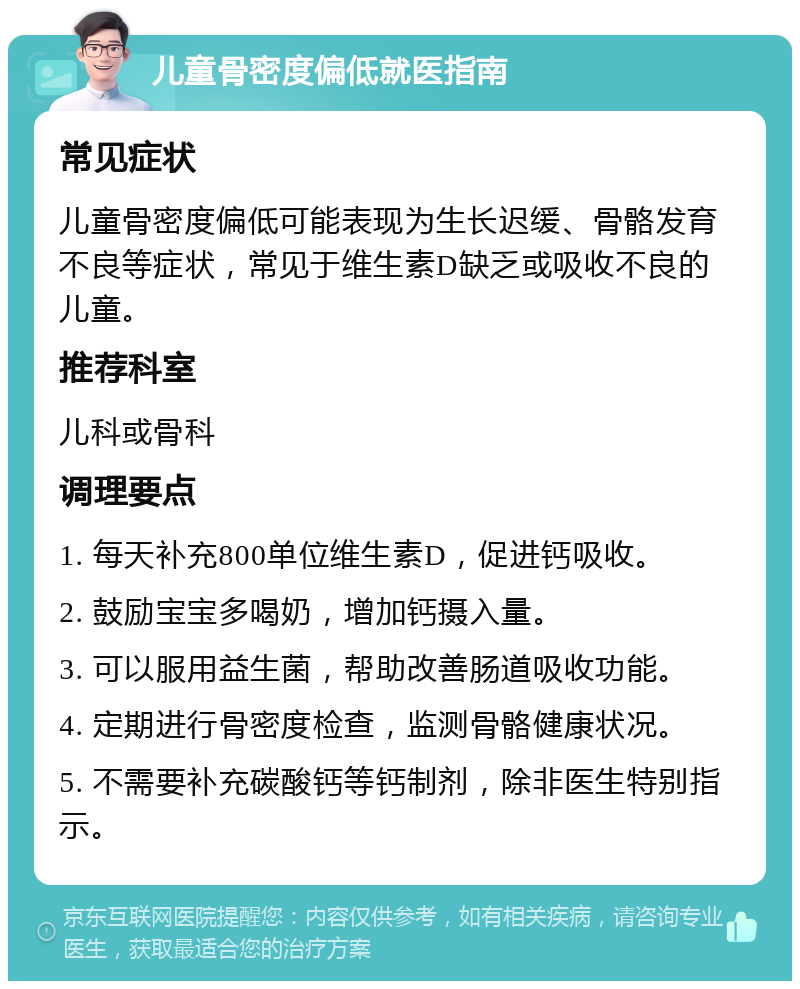 儿童骨密度偏低就医指南 常见症状 儿童骨密度偏低可能表现为生长迟缓、骨骼发育不良等症状，常见于维生素D缺乏或吸收不良的儿童。 推荐科室 儿科或骨科 调理要点 1. 每天补充800单位维生素D，促进钙吸收。 2. 鼓励宝宝多喝奶，增加钙摄入量。 3. 可以服用益生菌，帮助改善肠道吸收功能。 4. 定期进行骨密度检查，监测骨骼健康状况。 5. 不需要补充碳酸钙等钙制剂，除非医生特别指示。