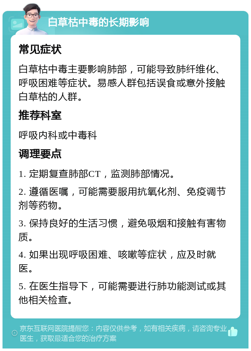 白草枯中毒的长期影响 常见症状 白草枯中毒主要影响肺部，可能导致肺纤维化、呼吸困难等症状。易感人群包括误食或意外接触白草枯的人群。 推荐科室 呼吸内科或中毒科 调理要点 1. 定期复查肺部CT，监测肺部情况。 2. 遵循医嘱，可能需要服用抗氧化剂、免疫调节剂等药物。 3. 保持良好的生活习惯，避免吸烟和接触有害物质。 4. 如果出现呼吸困难、咳嗽等症状，应及时就医。 5. 在医生指导下，可能需要进行肺功能测试或其他相关检查。