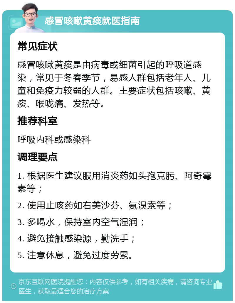 感冒咳嗽黄痰就医指南 常见症状 感冒咳嗽黄痰是由病毒或细菌引起的呼吸道感染，常见于冬春季节，易感人群包括老年人、儿童和免疫力较弱的人群。主要症状包括咳嗽、黄痰、喉咙痛、发热等。 推荐科室 呼吸内科或感染科 调理要点 1. 根据医生建议服用消炎药如头孢克肟、阿奇霉素等； 2. 使用止咳药如右美沙芬、氨溴索等； 3. 多喝水，保持室内空气湿润； 4. 避免接触感染源，勤洗手； 5. 注意休息，避免过度劳累。