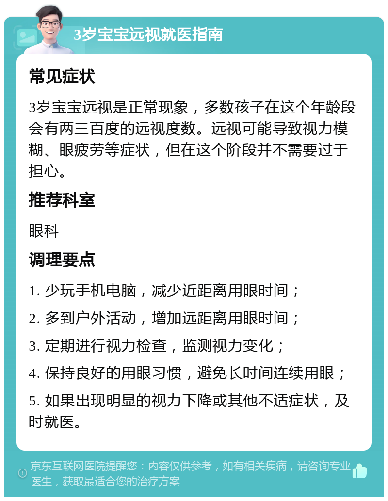 3岁宝宝远视就医指南 常见症状 3岁宝宝远视是正常现象，多数孩子在这个年龄段会有两三百度的远视度数。远视可能导致视力模糊、眼疲劳等症状，但在这个阶段并不需要过于担心。 推荐科室 眼科 调理要点 1. 少玩手机电脑，减少近距离用眼时间； 2. 多到户外活动，增加远距离用眼时间； 3. 定期进行视力检查，监测视力变化； 4. 保持良好的用眼习惯，避免长时间连续用眼； 5. 如果出现明显的视力下降或其他不适症状，及时就医。