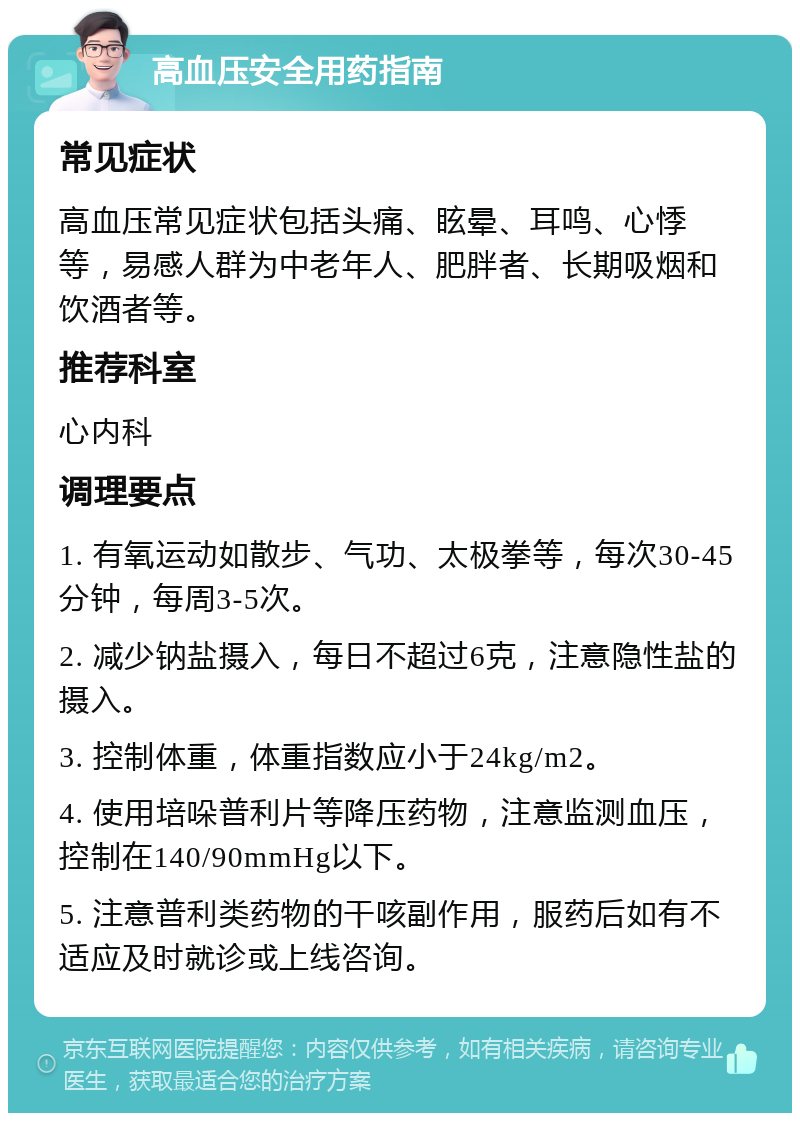 高血压安全用药指南 常见症状 高血压常见症状包括头痛、眩晕、耳鸣、心悸等，易感人群为中老年人、肥胖者、长期吸烟和饮酒者等。 推荐科室 心内科 调理要点 1. 有氧运动如散步、气功、太极拳等，每次30-45分钟，每周3-5次。 2. 减少钠盐摄入，每日不超过6克，注意隐性盐的摄入。 3. 控制体重，体重指数应小于24kg/m2。 4. 使用培哚普利片等降压药物，注意监测血压，控制在140/90mmHg以下。 5. 注意普利类药物的干咳副作用，服药后如有不适应及时就诊或上线咨询。