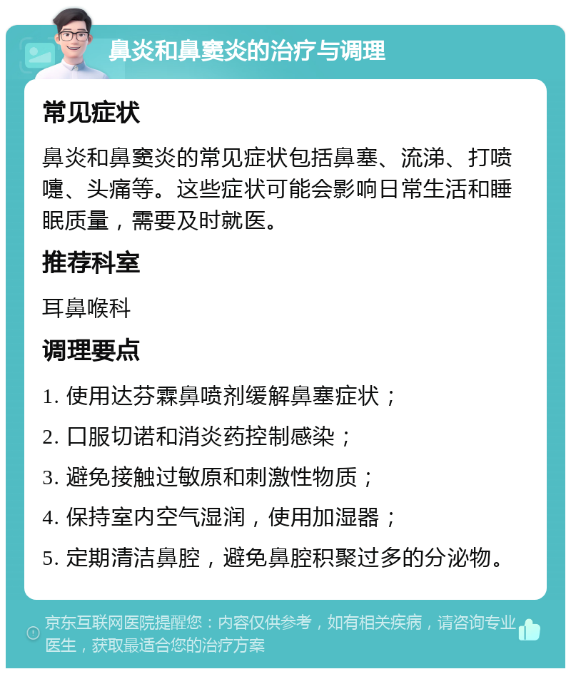 鼻炎和鼻窦炎的治疗与调理 常见症状 鼻炎和鼻窦炎的常见症状包括鼻塞、流涕、打喷嚏、头痛等。这些症状可能会影响日常生活和睡眠质量，需要及时就医。 推荐科室 耳鼻喉科 调理要点 1. 使用达芬霖鼻喷剂缓解鼻塞症状； 2. 口服切诺和消炎药控制感染； 3. 避免接触过敏原和刺激性物质； 4. 保持室内空气湿润，使用加湿器； 5. 定期清洁鼻腔，避免鼻腔积聚过多的分泌物。