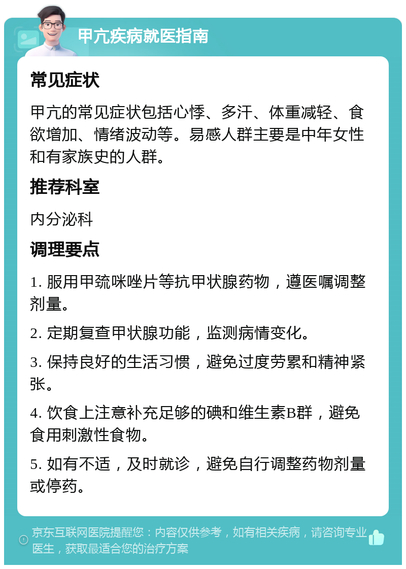 甲亢疾病就医指南 常见症状 甲亢的常见症状包括心悸、多汗、体重减轻、食欲增加、情绪波动等。易感人群主要是中年女性和有家族史的人群。 推荐科室 内分泌科 调理要点 1. 服用甲巯咪唑片等抗甲状腺药物，遵医嘱调整剂量。 2. 定期复查甲状腺功能，监测病情变化。 3. 保持良好的生活习惯，避免过度劳累和精神紧张。 4. 饮食上注意补充足够的碘和维生素B群，避免食用刺激性食物。 5. 如有不适，及时就诊，避免自行调整药物剂量或停药。