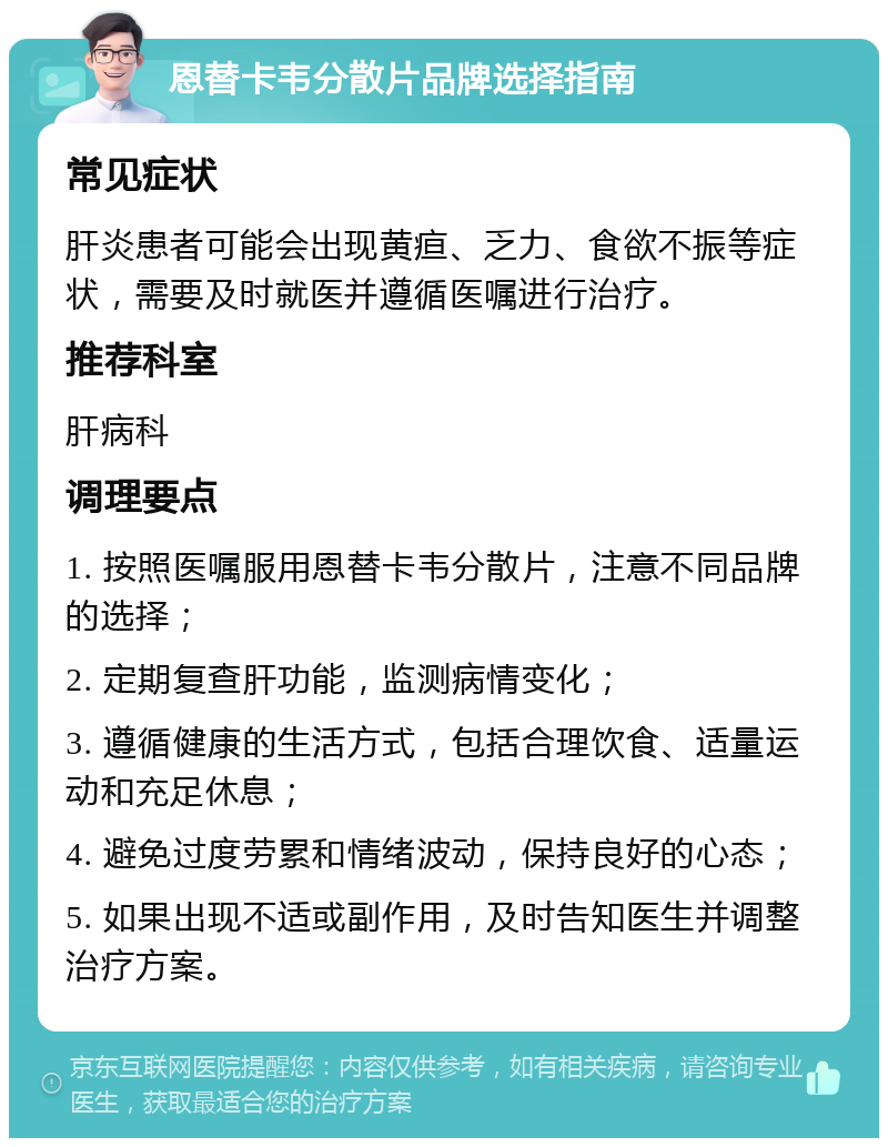 恩替卡韦分散片品牌选择指南 常见症状 肝炎患者可能会出现黄疸、乏力、食欲不振等症状，需要及时就医并遵循医嘱进行治疗。 推荐科室 肝病科 调理要点 1. 按照医嘱服用恩替卡韦分散片，注意不同品牌的选择； 2. 定期复查肝功能，监测病情变化； 3. 遵循健康的生活方式，包括合理饮食、适量运动和充足休息； 4. 避免过度劳累和情绪波动，保持良好的心态； 5. 如果出现不适或副作用，及时告知医生并调整治疗方案。