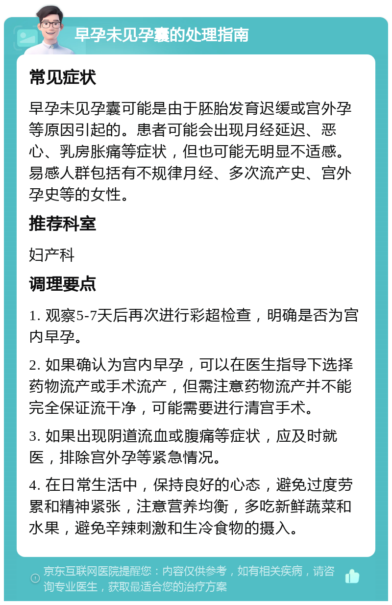 早孕未见孕囊的处理指南 常见症状 早孕未见孕囊可能是由于胚胎发育迟缓或宫外孕等原因引起的。患者可能会出现月经延迟、恶心、乳房胀痛等症状，但也可能无明显不适感。易感人群包括有不规律月经、多次流产史、宫外孕史等的女性。 推荐科室 妇产科 调理要点 1. 观察5-7天后再次进行彩超检查，明确是否为宫内早孕。 2. 如果确认为宫内早孕，可以在医生指导下选择药物流产或手术流产，但需注意药物流产并不能完全保证流干净，可能需要进行清宫手术。 3. 如果出现阴道流血或腹痛等症状，应及时就医，排除宫外孕等紧急情况。 4. 在日常生活中，保持良好的心态，避免过度劳累和精神紧张，注意营养均衡，多吃新鲜蔬菜和水果，避免辛辣刺激和生冷食物的摄入。