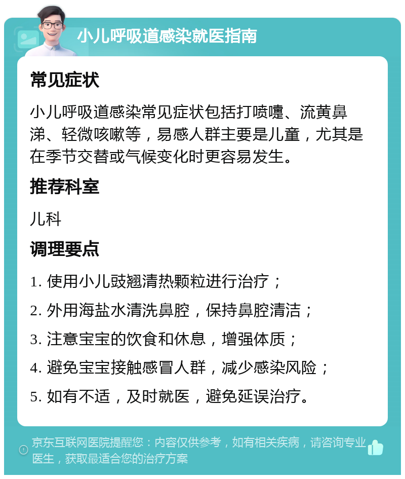 小儿呼吸道感染就医指南 常见症状 小儿呼吸道感染常见症状包括打喷嚏、流黄鼻涕、轻微咳嗽等，易感人群主要是儿童，尤其是在季节交替或气候变化时更容易发生。 推荐科室 儿科 调理要点 1. 使用小儿豉翘清热颗粒进行治疗； 2. 外用海盐水清洗鼻腔，保持鼻腔清洁； 3. 注意宝宝的饮食和休息，增强体质； 4. 避免宝宝接触感冒人群，减少感染风险； 5. 如有不适，及时就医，避免延误治疗。