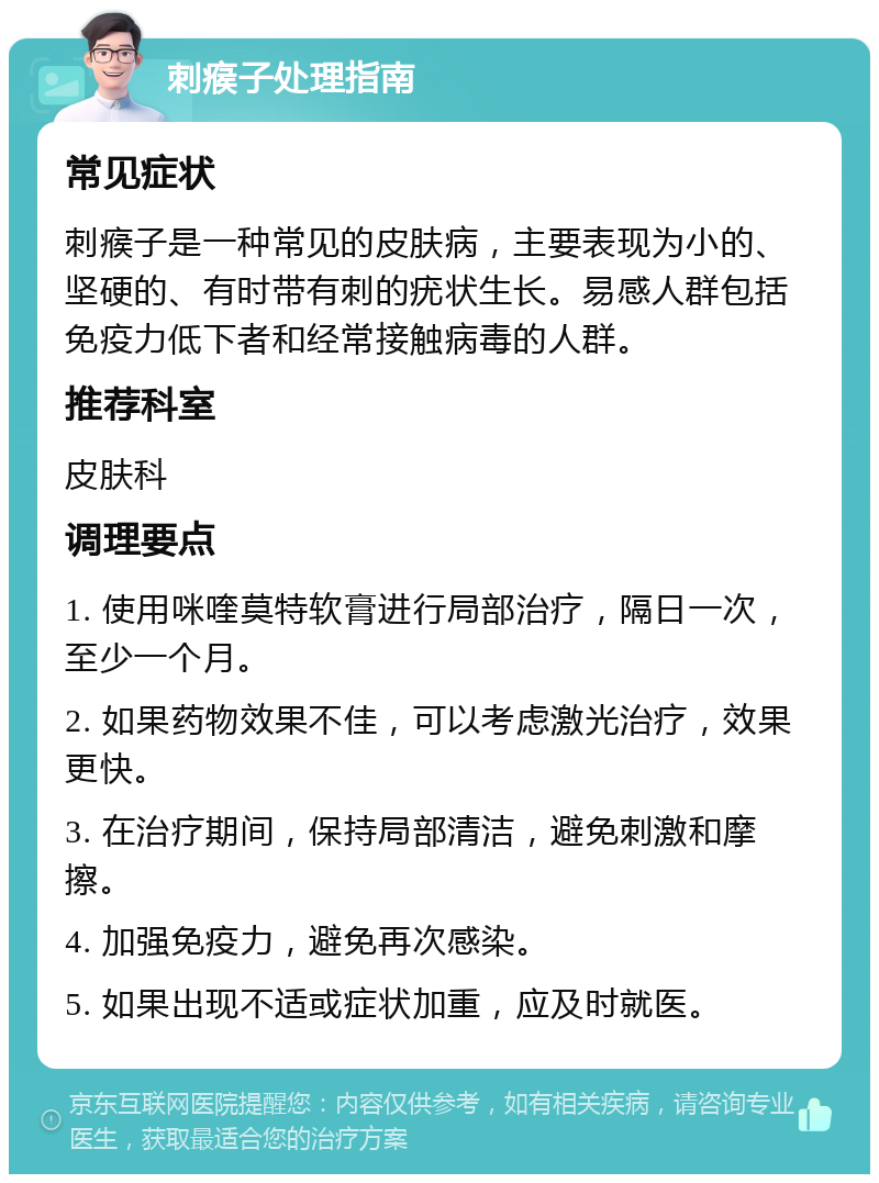 刺瘊子处理指南 常见症状 刺瘊子是一种常见的皮肤病，主要表现为小的、坚硬的、有时带有刺的疣状生长。易感人群包括免疫力低下者和经常接触病毒的人群。 推荐科室 皮肤科 调理要点 1. 使用咪喹莫特软膏进行局部治疗，隔日一次，至少一个月。 2. 如果药物效果不佳，可以考虑激光治疗，效果更快。 3. 在治疗期间，保持局部清洁，避免刺激和摩擦。 4. 加强免疫力，避免再次感染。 5. 如果出现不适或症状加重，应及时就医。