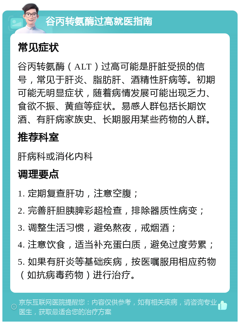 谷丙转氨酶过高就医指南 常见症状 谷丙转氨酶（ALT）过高可能是肝脏受损的信号，常见于肝炎、脂肪肝、酒精性肝病等。初期可能无明显症状，随着病情发展可能出现乏力、食欲不振、黄疸等症状。易感人群包括长期饮酒、有肝病家族史、长期服用某些药物的人群。 推荐科室 肝病科或消化内科 调理要点 1. 定期复查肝功，注意空腹； 2. 完善肝胆胰脾彩超检查，排除器质性病变； 3. 调整生活习惯，避免熬夜，戒烟酒； 4. 注意饮食，适当补充蛋白质，避免过度劳累； 5. 如果有肝炎等基础疾病，按医嘱服用相应药物（如抗病毒药物）进行治疗。