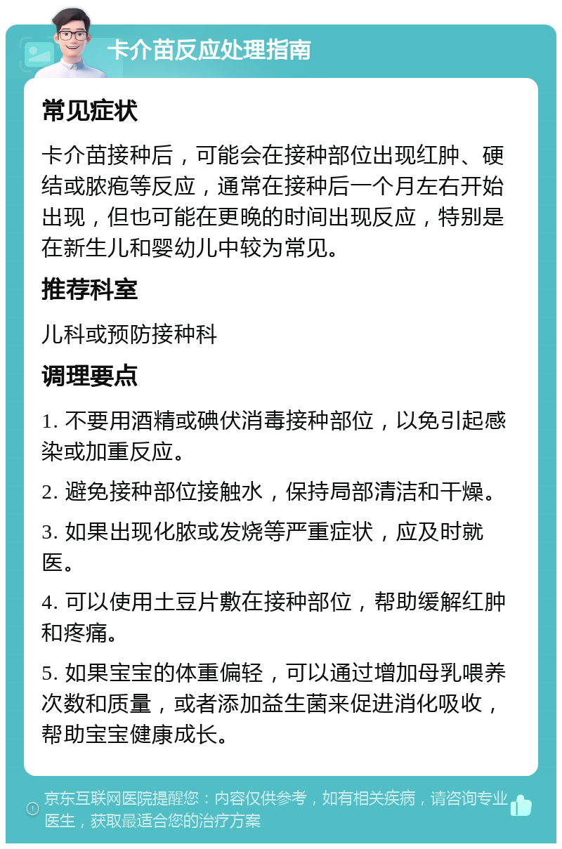 卡介苗反应处理指南 常见症状 卡介苗接种后，可能会在接种部位出现红肿、硬结或脓疱等反应，通常在接种后一个月左右开始出现，但也可能在更晚的时间出现反应，特别是在新生儿和婴幼儿中较为常见。 推荐科室 儿科或预防接种科 调理要点 1. 不要用酒精或碘伏消毒接种部位，以免引起感染或加重反应。 2. 避免接种部位接触水，保持局部清洁和干燥。 3. 如果出现化脓或发烧等严重症状，应及时就医。 4. 可以使用土豆片敷在接种部位，帮助缓解红肿和疼痛。 5. 如果宝宝的体重偏轻，可以通过增加母乳喂养次数和质量，或者添加益生菌来促进消化吸收，帮助宝宝健康成长。