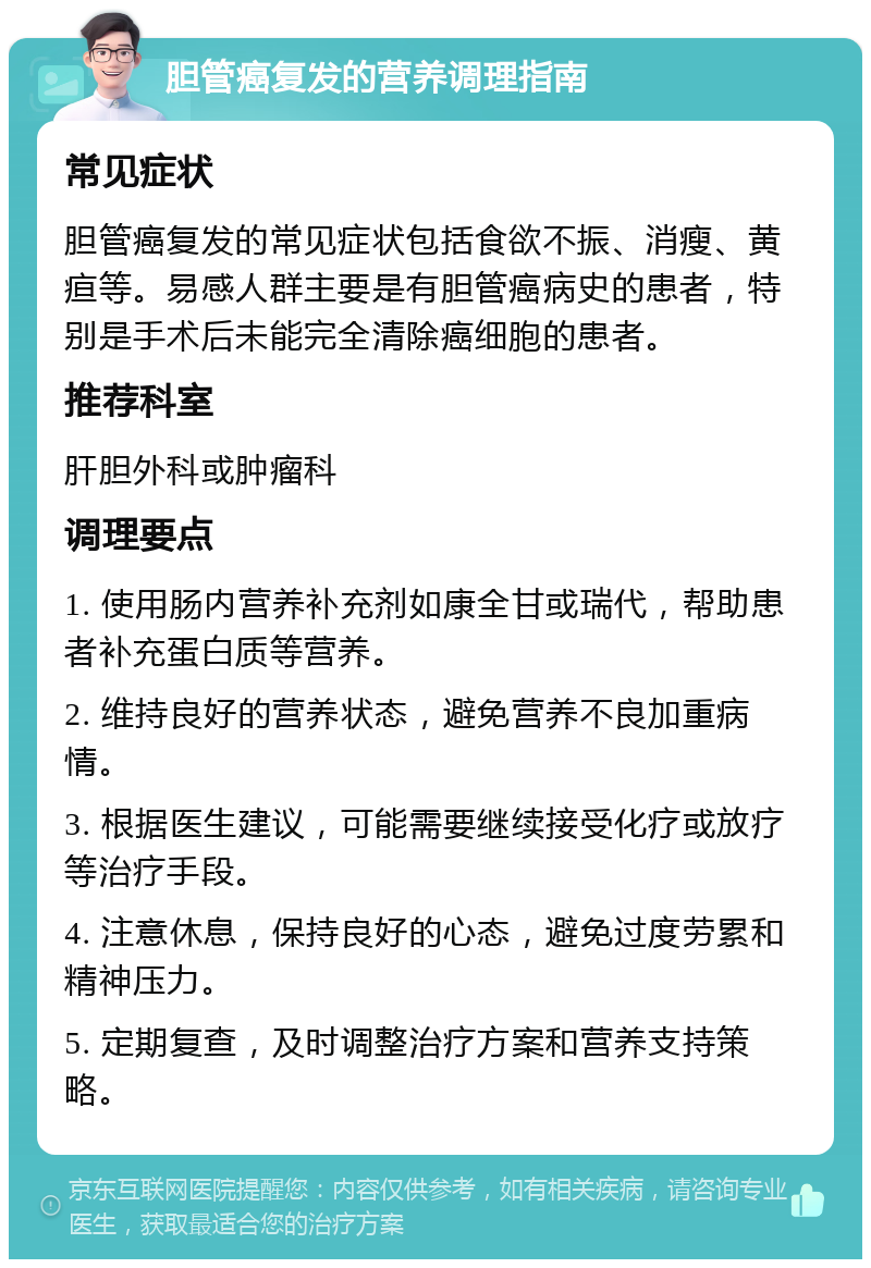 胆管癌复发的营养调理指南 常见症状 胆管癌复发的常见症状包括食欲不振、消瘦、黄疸等。易感人群主要是有胆管癌病史的患者，特别是手术后未能完全清除癌细胞的患者。 推荐科室 肝胆外科或肿瘤科 调理要点 1. 使用肠内营养补充剂如康全甘或瑞代，帮助患者补充蛋白质等营养。 2. 维持良好的营养状态，避免营养不良加重病情。 3. 根据医生建议，可能需要继续接受化疗或放疗等治疗手段。 4. 注意休息，保持良好的心态，避免过度劳累和精神压力。 5. 定期复查，及时调整治疗方案和营养支持策略。