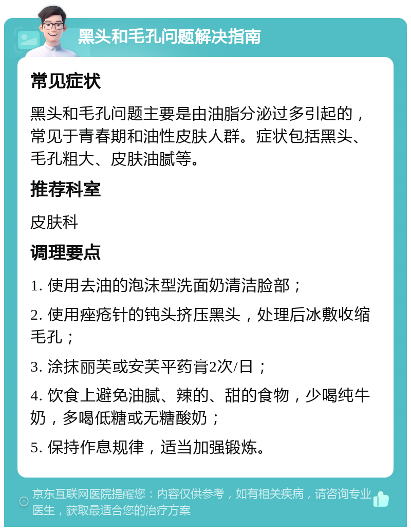 黑头和毛孔问题解决指南 常见症状 黑头和毛孔问题主要是由油脂分泌过多引起的，常见于青春期和油性皮肤人群。症状包括黑头、毛孔粗大、皮肤油腻等。 推荐科室 皮肤科 调理要点 1. 使用去油的泡沫型洗面奶清洁脸部； 2. 使用痤疮针的钝头挤压黑头，处理后冰敷收缩毛孔； 3. 涂抹丽芙或安芙平药膏2次/日； 4. 饮食上避免油腻、辣的、甜的食物，少喝纯牛奶，多喝低糖或无糖酸奶； 5. 保持作息规律，适当加强锻炼。