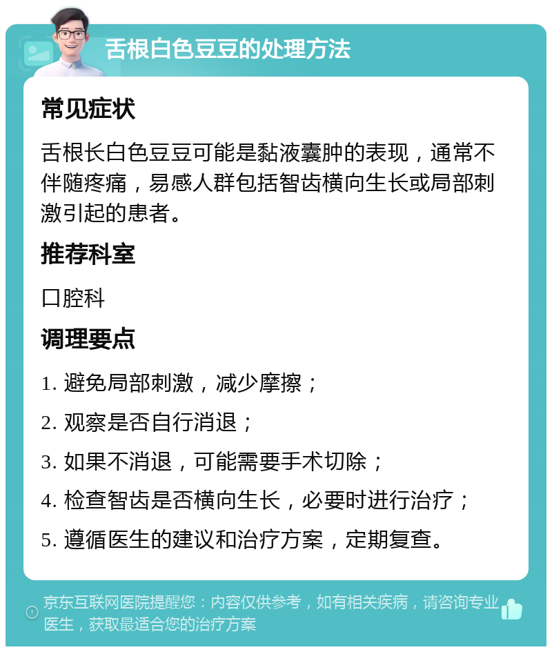 舌根白色豆豆的处理方法 常见症状 舌根长白色豆豆可能是黏液囊肿的表现，通常不伴随疼痛，易感人群包括智齿横向生长或局部刺激引起的患者。 推荐科室 口腔科 调理要点 1. 避免局部刺激，减少摩擦； 2. 观察是否自行消退； 3. 如果不消退，可能需要手术切除； 4. 检查智齿是否横向生长，必要时进行治疗； 5. 遵循医生的建议和治疗方案，定期复查。