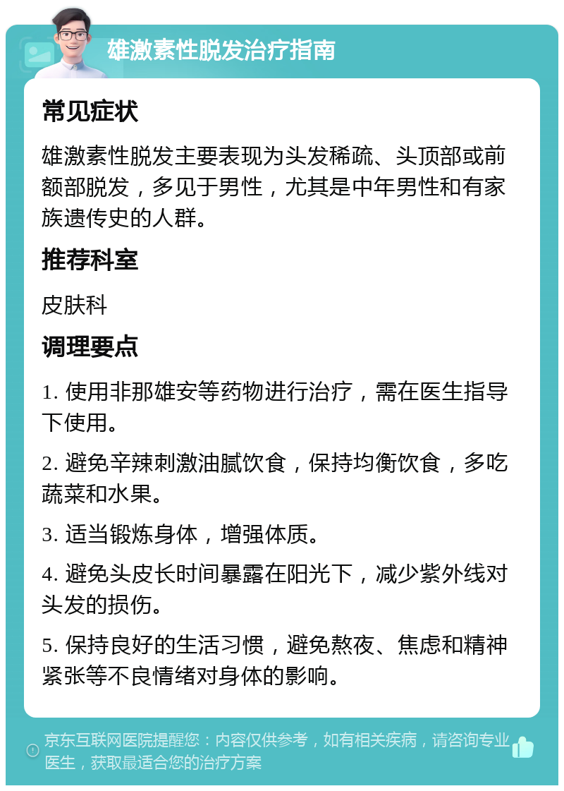 雄激素性脱发治疗指南 常见症状 雄激素性脱发主要表现为头发稀疏、头顶部或前额部脱发，多见于男性，尤其是中年男性和有家族遗传史的人群。 推荐科室 皮肤科 调理要点 1. 使用非那雄安等药物进行治疗，需在医生指导下使用。 2. 避免辛辣刺激油腻饮食，保持均衡饮食，多吃蔬菜和水果。 3. 适当锻炼身体，增强体质。 4. 避免头皮长时间暴露在阳光下，减少紫外线对头发的损伤。 5. 保持良好的生活习惯，避免熬夜、焦虑和精神紧张等不良情绪对身体的影响。