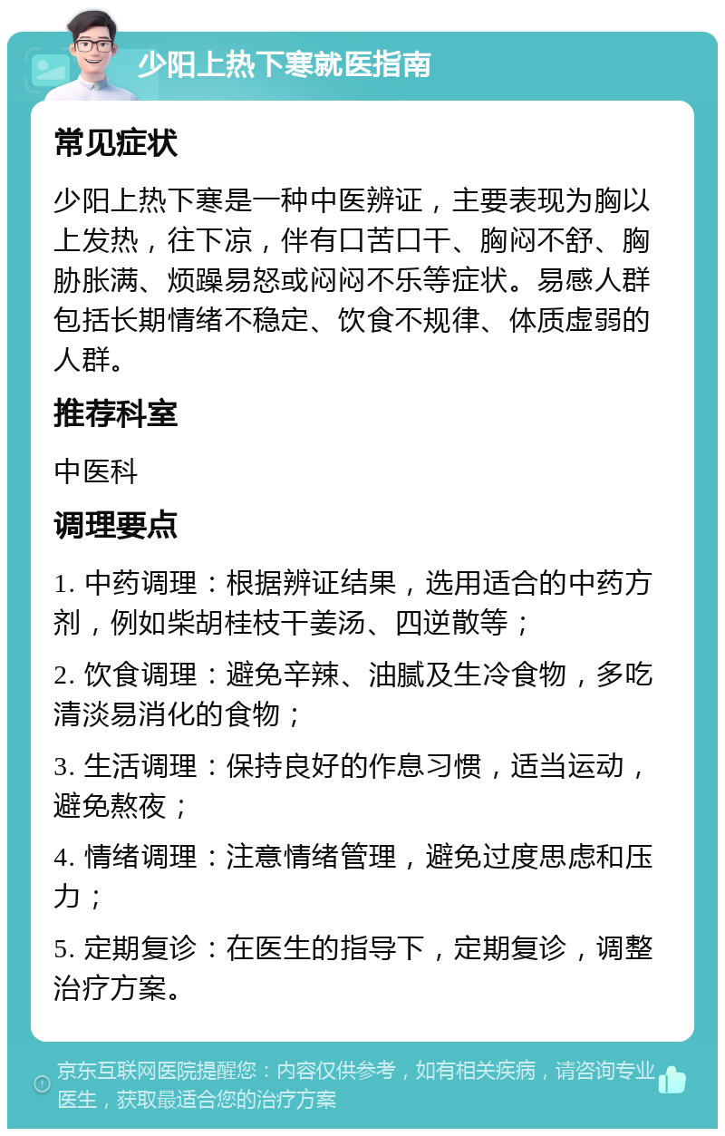 少阳上热下寒就医指南 常见症状 少阳上热下寒是一种中医辨证，主要表现为胸以上发热，往下凉，伴有口苦口干、胸闷不舒、胸胁胀满、烦躁易怒或闷闷不乐等症状。易感人群包括长期情绪不稳定、饮食不规律、体质虚弱的人群。 推荐科室 中医科 调理要点 1. 中药调理：根据辨证结果，选用适合的中药方剂，例如柴胡桂枝干姜汤、四逆散等； 2. 饮食调理：避免辛辣、油腻及生冷食物，多吃清淡易消化的食物； 3. 生活调理：保持良好的作息习惯，适当运动，避免熬夜； 4. 情绪调理：注意情绪管理，避免过度思虑和压力； 5. 定期复诊：在医生的指导下，定期复诊，调整治疗方案。