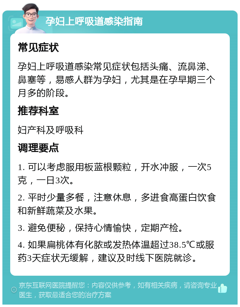 孕妇上呼吸道感染指南 常见症状 孕妇上呼吸道感染常见症状包括头痛、流鼻涕、鼻塞等，易感人群为孕妇，尤其是在孕早期三个月多的阶段。 推荐科室 妇产科及呼吸科 调理要点 1. 可以考虑服用板蓝根颗粒，开水冲服，一次5克，一日3次。 2. 平时少量多餐，注意休息，多进食高蛋白饮食和新鲜蔬菜及水果。 3. 避免便秘，保持心情愉快，定期产检。 4. 如果扁桃体有化脓或发热体温超过38.5℃或服药3天症状无缓解，建议及时线下医院就诊。