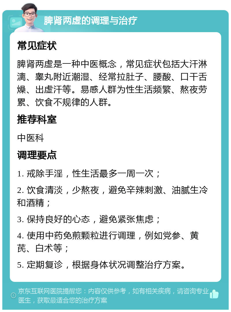 脾肾两虚的调理与治疗 常见症状 脾肾两虚是一种中医概念，常见症状包括大汗淋漓、睾丸附近潮湿、经常拉肚子、腰酸、口干舌燥、出虚汗等。易感人群为性生活频繁、熬夜劳累、饮食不规律的人群。 推荐科室 中医科 调理要点 1. 戒除手淫，性生活最多一周一次； 2. 饮食清淡，少熬夜，避免辛辣刺激、油腻生冷和酒精； 3. 保持良好的心态，避免紧张焦虑； 4. 使用中药免煎颗粒进行调理，例如党参、黄芪、白术等； 5. 定期复诊，根据身体状况调整治疗方案。