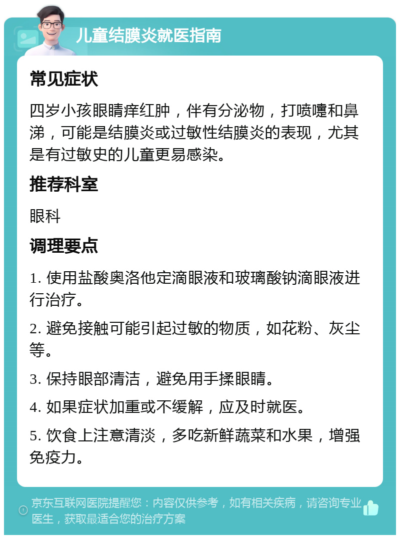 儿童结膜炎就医指南 常见症状 四岁小孩眼睛痒红肿，伴有分泌物，打喷嚏和鼻涕，可能是结膜炎或过敏性结膜炎的表现，尤其是有过敏史的儿童更易感染。 推荐科室 眼科 调理要点 1. 使用盐酸奥洛他定滴眼液和玻璃酸钠滴眼液进行治疗。 2. 避免接触可能引起过敏的物质，如花粉、灰尘等。 3. 保持眼部清洁，避免用手揉眼睛。 4. 如果症状加重或不缓解，应及时就医。 5. 饮食上注意清淡，多吃新鲜蔬菜和水果，增强免疫力。