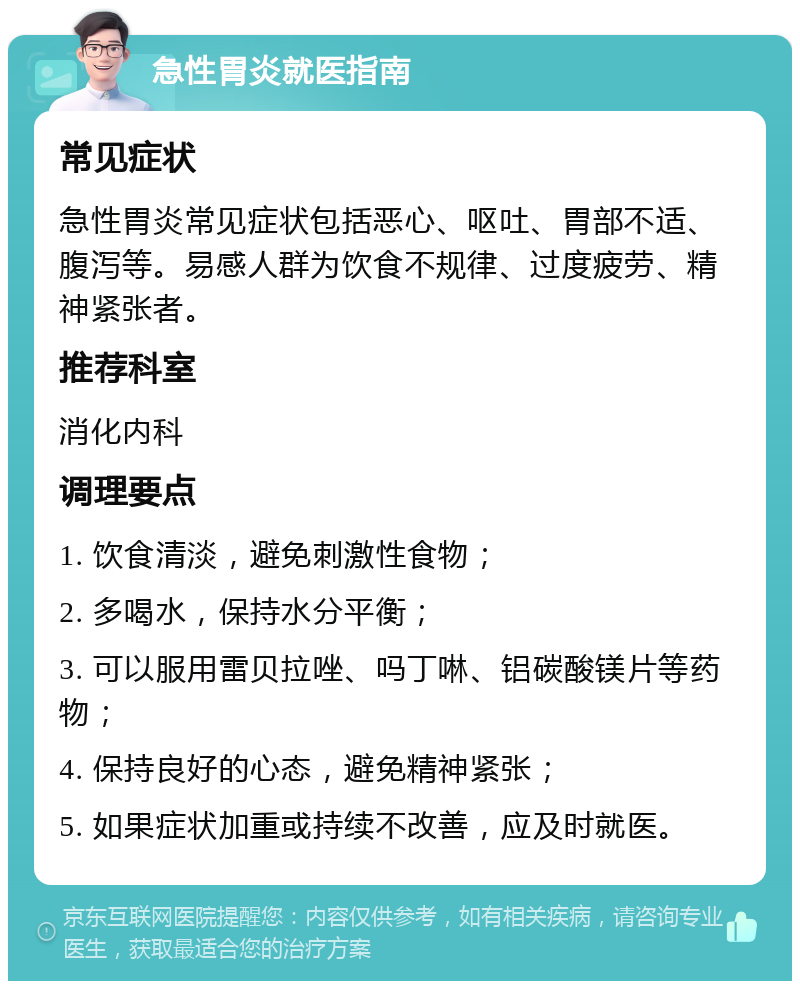 急性胃炎就医指南 常见症状 急性胃炎常见症状包括恶心、呕吐、胃部不适、腹泻等。易感人群为饮食不规律、过度疲劳、精神紧张者。 推荐科室 消化内科 调理要点 1. 饮食清淡，避免刺激性食物； 2. 多喝水，保持水分平衡； 3. 可以服用雷贝拉唑、吗丁啉、铝碳酸镁片等药物； 4. 保持良好的心态，避免精神紧张； 5. 如果症状加重或持续不改善，应及时就医。