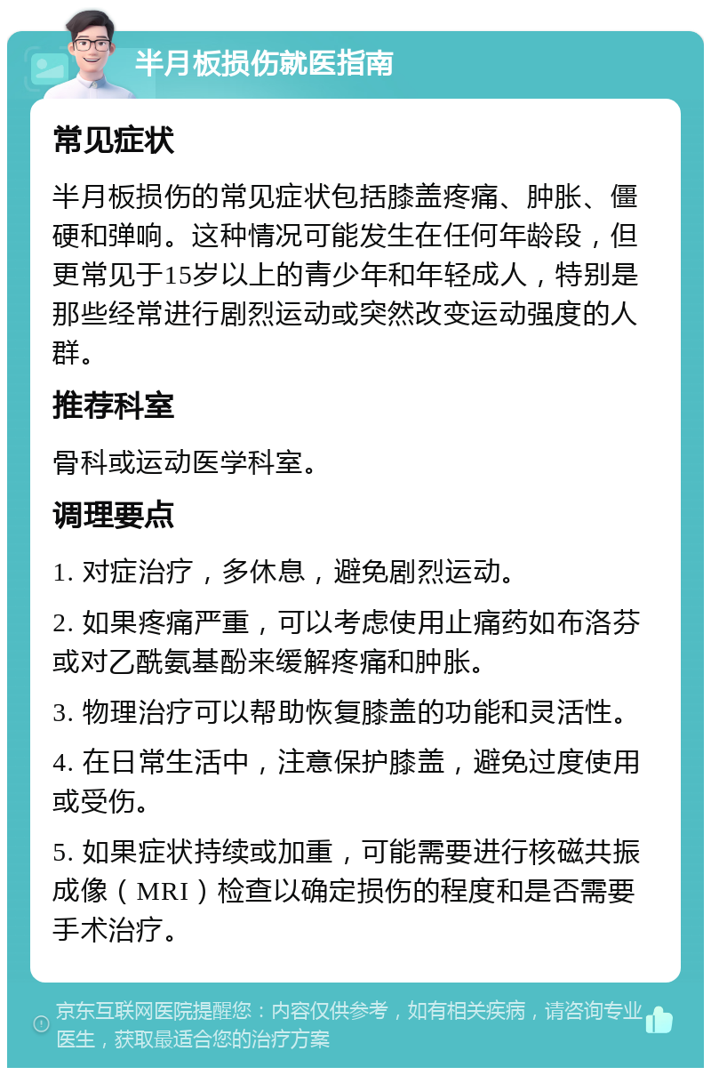 半月板损伤就医指南 常见症状 半月板损伤的常见症状包括膝盖疼痛、肿胀、僵硬和弹响。这种情况可能发生在任何年龄段，但更常见于15岁以上的青少年和年轻成人，特别是那些经常进行剧烈运动或突然改变运动强度的人群。 推荐科室 骨科或运动医学科室。 调理要点 1. 对症治疗，多休息，避免剧烈运动。 2. 如果疼痛严重，可以考虑使用止痛药如布洛芬或对乙酰氨基酚来缓解疼痛和肿胀。 3. 物理治疗可以帮助恢复膝盖的功能和灵活性。 4. 在日常生活中，注意保护膝盖，避免过度使用或受伤。 5. 如果症状持续或加重，可能需要进行核磁共振成像（MRI）检查以确定损伤的程度和是否需要手术治疗。