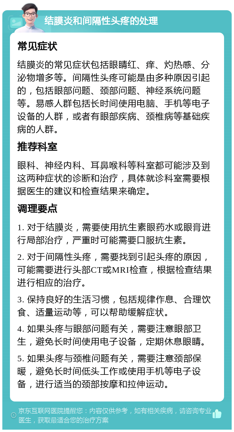 结膜炎和间隔性头疼的处理 常见症状 结膜炎的常见症状包括眼睛红、痒、灼热感、分泌物增多等。间隔性头疼可能是由多种原因引起的，包括眼部问题、颈部问题、神经系统问题等。易感人群包括长时间使用电脑、手机等电子设备的人群，或者有眼部疾病、颈椎病等基础疾病的人群。 推荐科室 眼科、神经内科、耳鼻喉科等科室都可能涉及到这两种症状的诊断和治疗，具体就诊科室需要根据医生的建议和检查结果来确定。 调理要点 1. 对于结膜炎，需要使用抗生素眼药水或眼膏进行局部治疗，严重时可能需要口服抗生素。 2. 对于间隔性头疼，需要找到引起头疼的原因，可能需要进行头部CT或MRI检查，根据检查结果进行相应的治疗。 3. 保持良好的生活习惯，包括规律作息、合理饮食、适量运动等，可以帮助缓解症状。 4. 如果头疼与眼部问题有关，需要注意眼部卫生，避免长时间使用电子设备，定期休息眼睛。 5. 如果头疼与颈椎问题有关，需要注意颈部保暖，避免长时间低头工作或使用手机等电子设备，进行适当的颈部按摩和拉伸运动。