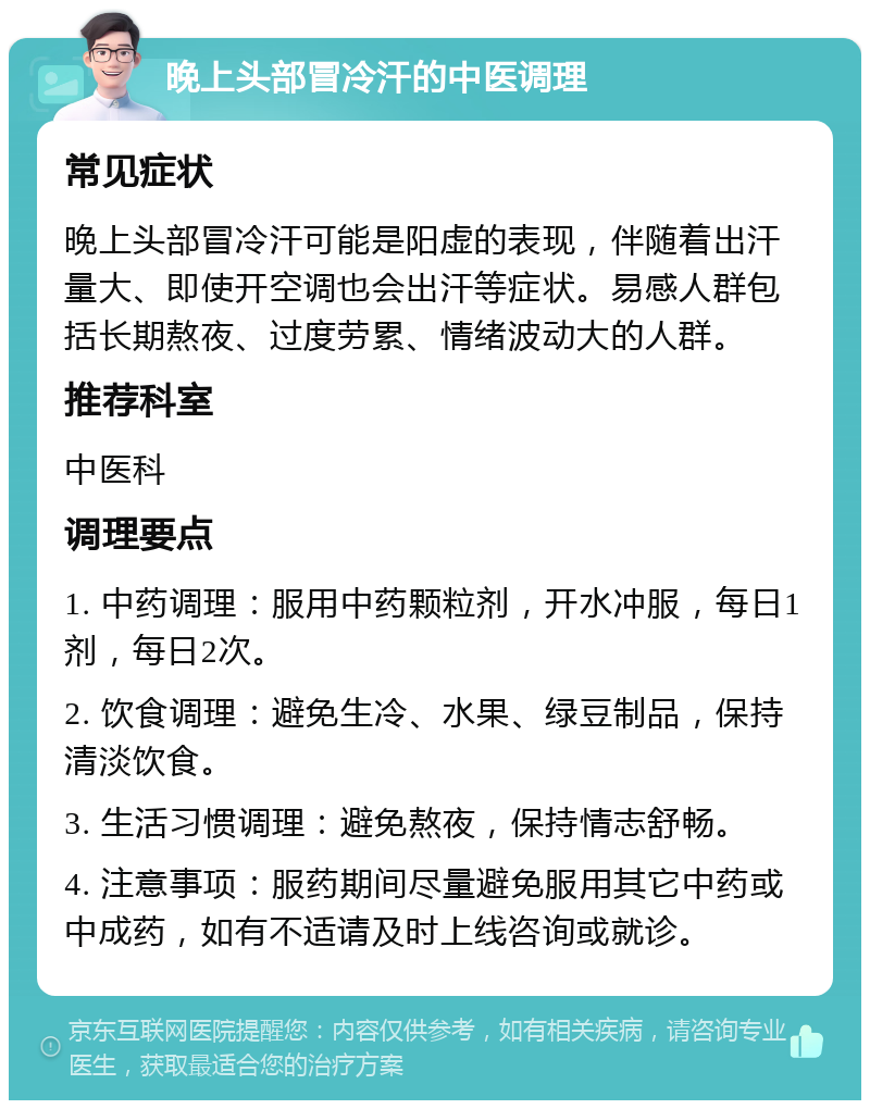 晚上头部冒冷汗的中医调理 常见症状 晚上头部冒冷汗可能是阳虚的表现，伴随着出汗量大、即使开空调也会出汗等症状。易感人群包括长期熬夜、过度劳累、情绪波动大的人群。 推荐科室 中医科 调理要点 1. 中药调理：服用中药颗粒剂，开水冲服，每日1剂，每日2次。 2. 饮食调理：避免生冷、水果、绿豆制品，保持清淡饮食。 3. 生活习惯调理：避免熬夜，保持情志舒畅。 4. 注意事项：服药期间尽量避免服用其它中药或中成药，如有不适请及时上线咨询或就诊。