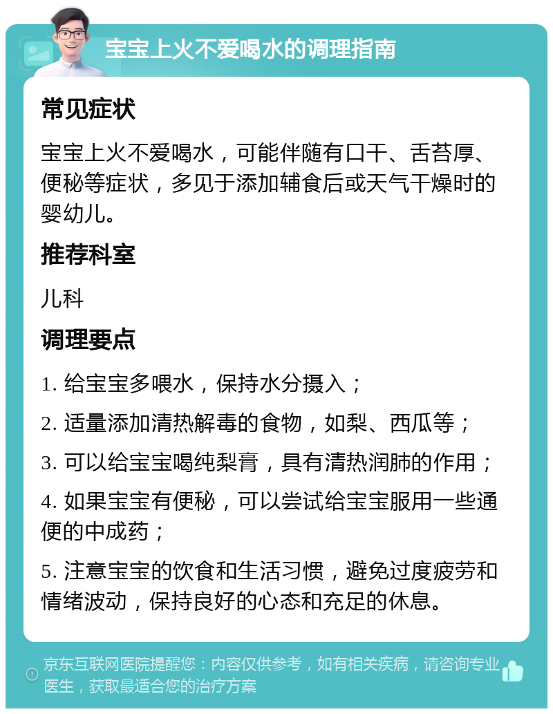 宝宝上火不爱喝水的调理指南 常见症状 宝宝上火不爱喝水，可能伴随有口干、舌苔厚、便秘等症状，多见于添加辅食后或天气干燥时的婴幼儿。 推荐科室 儿科 调理要点 1. 给宝宝多喂水，保持水分摄入； 2. 适量添加清热解毒的食物，如梨、西瓜等； 3. 可以给宝宝喝纯梨膏，具有清热润肺的作用； 4. 如果宝宝有便秘，可以尝试给宝宝服用一些通便的中成药； 5. 注意宝宝的饮食和生活习惯，避免过度疲劳和情绪波动，保持良好的心态和充足的休息。