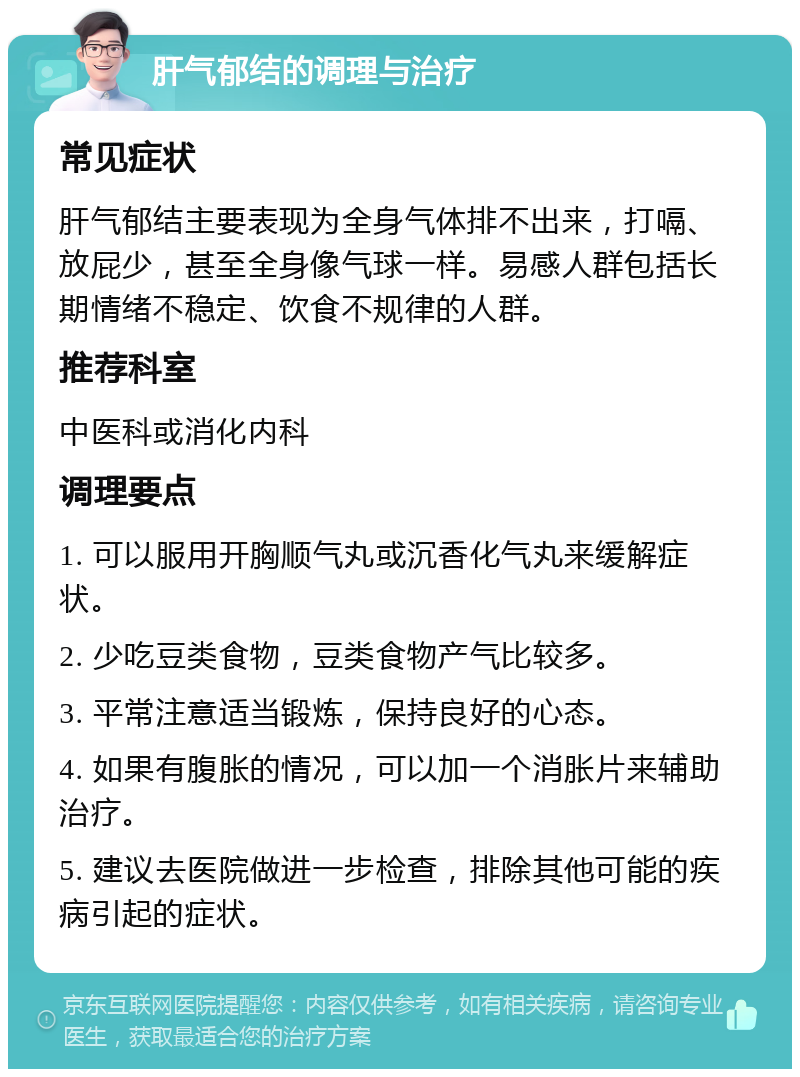 肝气郁结的调理与治疗 常见症状 肝气郁结主要表现为全身气体排不出来，打嗝、放屁少，甚至全身像气球一样。易感人群包括长期情绪不稳定、饮食不规律的人群。 推荐科室 中医科或消化内科 调理要点 1. 可以服用开胸顺气丸或沉香化气丸来缓解症状。 2. 少吃豆类食物，豆类食物产气比较多。 3. 平常注意适当锻炼，保持良好的心态。 4. 如果有腹胀的情况，可以加一个消胀片来辅助治疗。 5. 建议去医院做进一步检查，排除其他可能的疾病引起的症状。