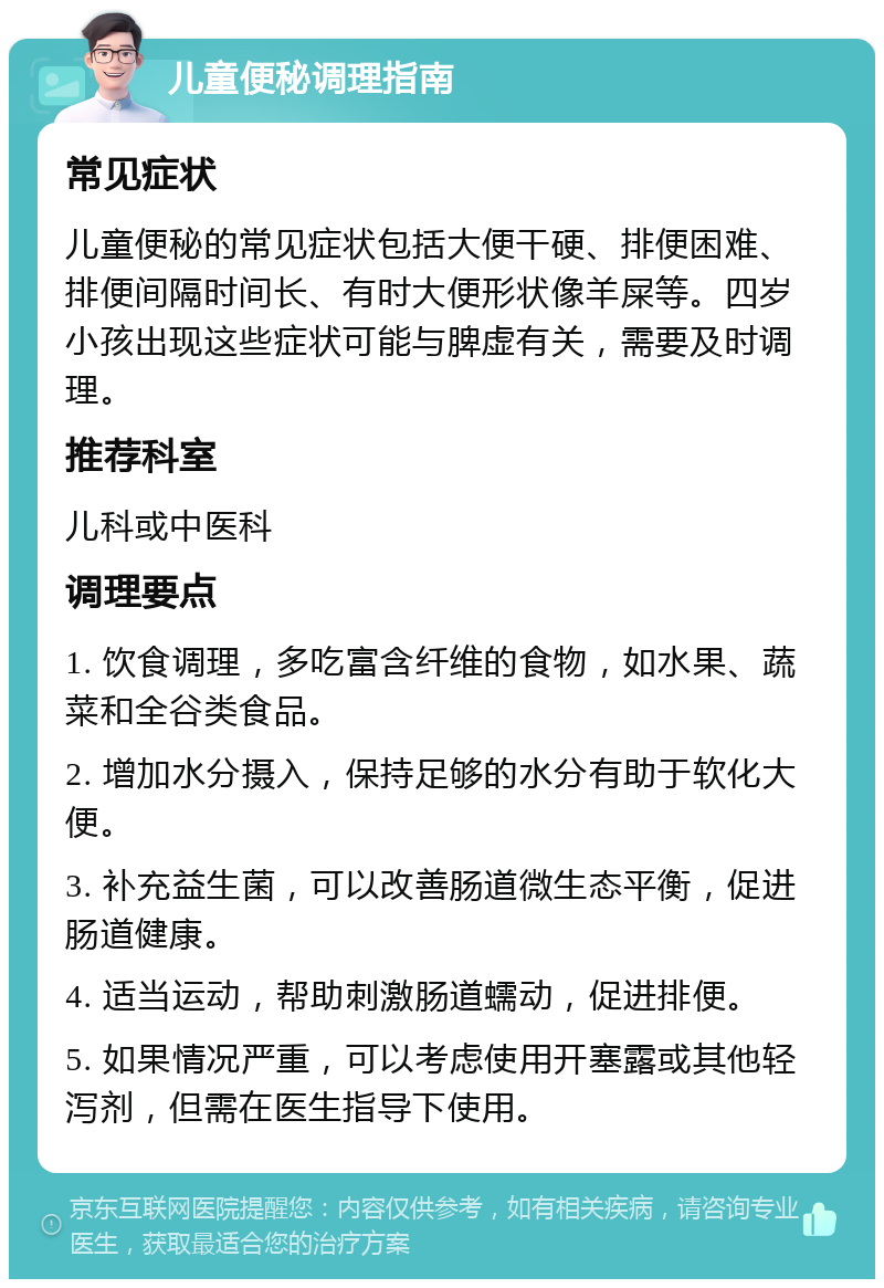 儿童便秘调理指南 常见症状 儿童便秘的常见症状包括大便干硬、排便困难、排便间隔时间长、有时大便形状像羊屎等。四岁小孩出现这些症状可能与脾虚有关，需要及时调理。 推荐科室 儿科或中医科 调理要点 1. 饮食调理，多吃富含纤维的食物，如水果、蔬菜和全谷类食品。 2. 增加水分摄入，保持足够的水分有助于软化大便。 3. 补充益生菌，可以改善肠道微生态平衡，促进肠道健康。 4. 适当运动，帮助刺激肠道蠕动，促进排便。 5. 如果情况严重，可以考虑使用开塞露或其他轻泻剂，但需在医生指导下使用。