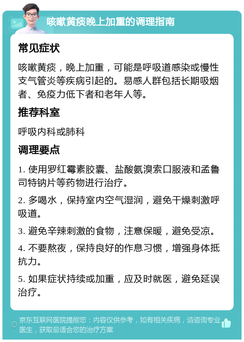 咳嗽黄痰晚上加重的调理指南 常见症状 咳嗽黄痰，晚上加重，可能是呼吸道感染或慢性支气管炎等疾病引起的。易感人群包括长期吸烟者、免疫力低下者和老年人等。 推荐科室 呼吸内科或肺科 调理要点 1. 使用罗红霉素胶囊、盐酸氨溴索口服液和孟鲁司特钠片等药物进行治疗。 2. 多喝水，保持室内空气湿润，避免干燥刺激呼吸道。 3. 避免辛辣刺激的食物，注意保暖，避免受凉。 4. 不要熬夜，保持良好的作息习惯，增强身体抵抗力。 5. 如果症状持续或加重，应及时就医，避免延误治疗。