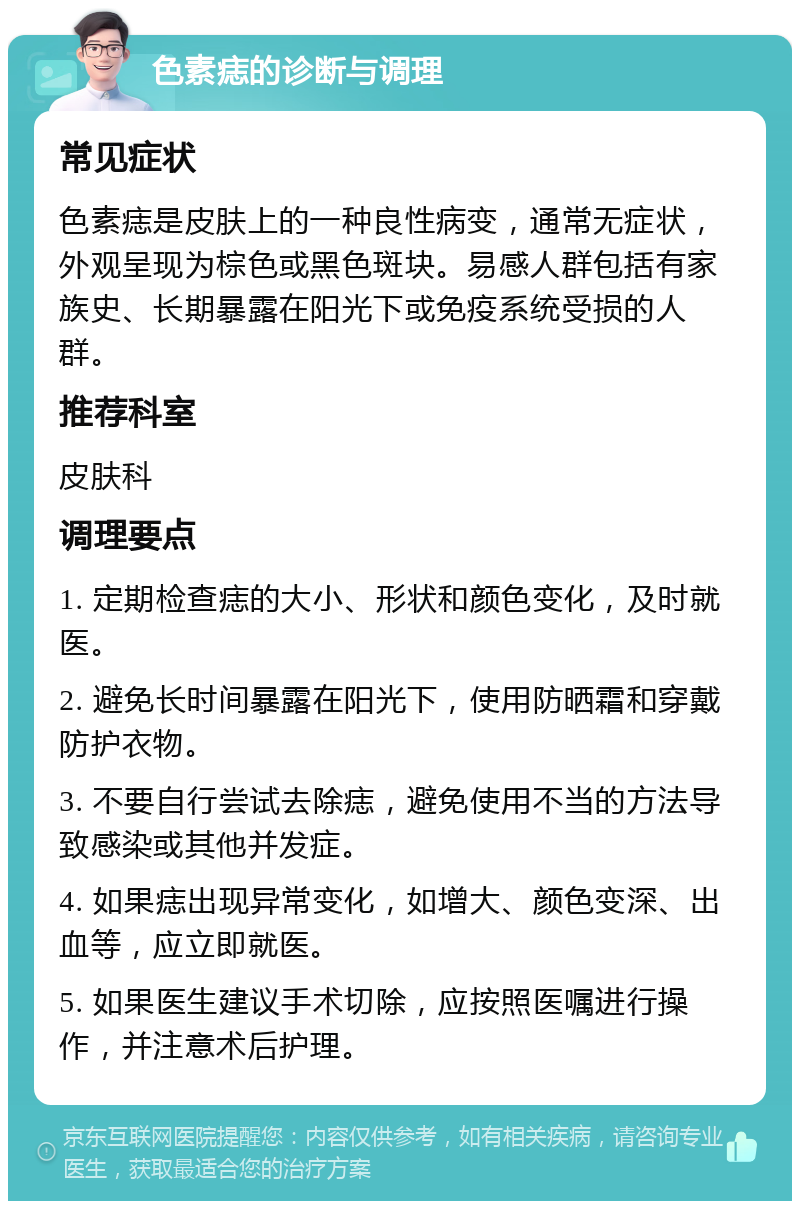 色素痣的诊断与调理 常见症状 色素痣是皮肤上的一种良性病变，通常无症状，外观呈现为棕色或黑色斑块。易感人群包括有家族史、长期暴露在阳光下或免疫系统受损的人群。 推荐科室 皮肤科 调理要点 1. 定期检查痣的大小、形状和颜色变化，及时就医。 2. 避免长时间暴露在阳光下，使用防晒霜和穿戴防护衣物。 3. 不要自行尝试去除痣，避免使用不当的方法导致感染或其他并发症。 4. 如果痣出现异常变化，如增大、颜色变深、出血等，应立即就医。 5. 如果医生建议手术切除，应按照医嘱进行操作，并注意术后护理。