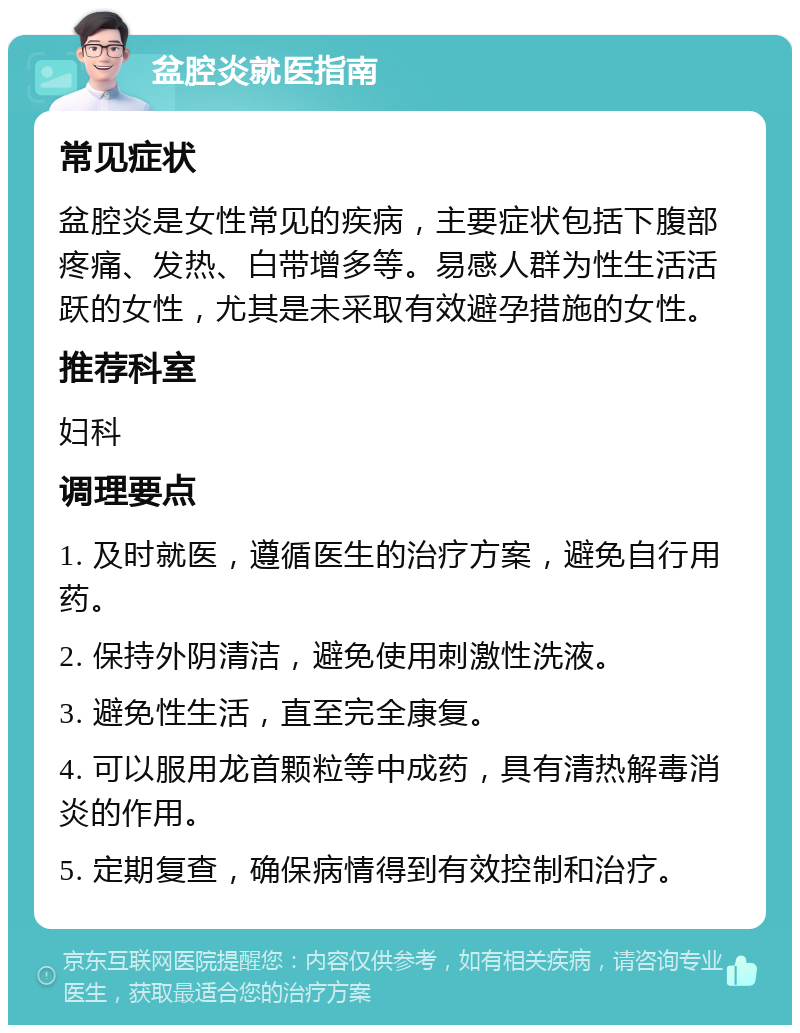 盆腔炎就医指南 常见症状 盆腔炎是女性常见的疾病，主要症状包括下腹部疼痛、发热、白带增多等。易感人群为性生活活跃的女性，尤其是未采取有效避孕措施的女性。 推荐科室 妇科 调理要点 1. 及时就医，遵循医生的治疗方案，避免自行用药。 2. 保持外阴清洁，避免使用刺激性洗液。 3. 避免性生活，直至完全康复。 4. 可以服用龙首颗粒等中成药，具有清热解毒消炎的作用。 5. 定期复查，确保病情得到有效控制和治疗。