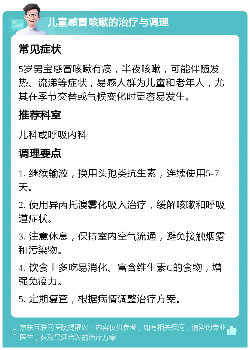 儿童感冒咳嗽的治疗与调理 常见症状 5岁男宝感冒咳嗽有痰，半夜咳嗽，可能伴随发热、流涕等症状，易感人群为儿童和老年人，尤其在季节交替或气候变化时更容易发生。 推荐科室 儿科或呼吸内科 调理要点 1. 继续输液，换用头孢类抗生素，连续使用5-7天。 2. 使用异丙托溴雾化吸入治疗，缓解咳嗽和呼吸道症状。 3. 注意休息，保持室内空气流通，避免接触烟雾和污染物。 4. 饮食上多吃易消化、富含维生素C的食物，增强免疫力。 5. 定期复查，根据病情调整治疗方案。