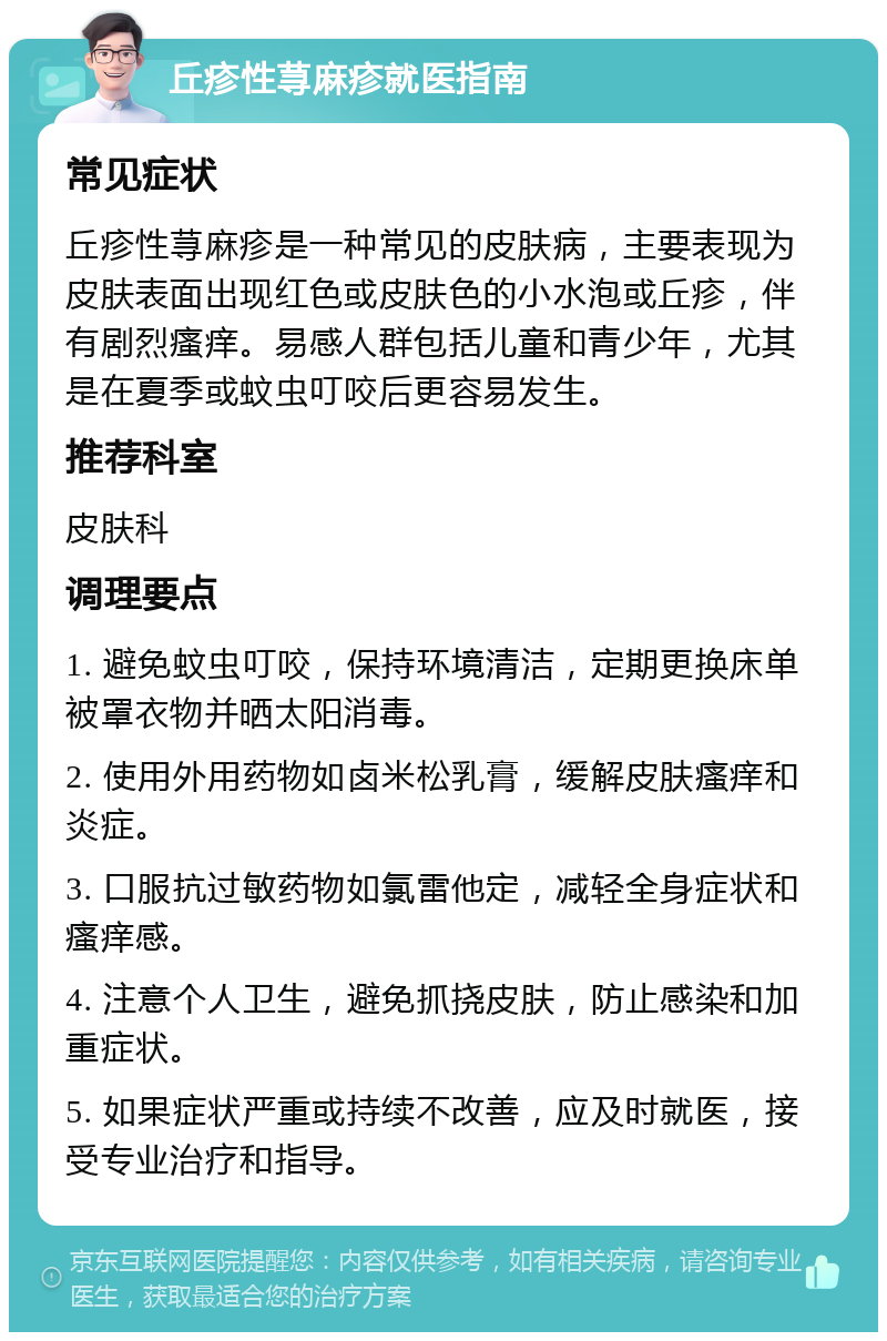 丘疹性荨麻疹就医指南 常见症状 丘疹性荨麻疹是一种常见的皮肤病，主要表现为皮肤表面出现红色或皮肤色的小水泡或丘疹，伴有剧烈瘙痒。易感人群包括儿童和青少年，尤其是在夏季或蚊虫叮咬后更容易发生。 推荐科室 皮肤科 调理要点 1. 避免蚊虫叮咬，保持环境清洁，定期更换床单被罩衣物并晒太阳消毒。 2. 使用外用药物如卤米松乳膏，缓解皮肤瘙痒和炎症。 3. 口服抗过敏药物如氯雷他定，减轻全身症状和瘙痒感。 4. 注意个人卫生，避免抓挠皮肤，防止感染和加重症状。 5. 如果症状严重或持续不改善，应及时就医，接受专业治疗和指导。