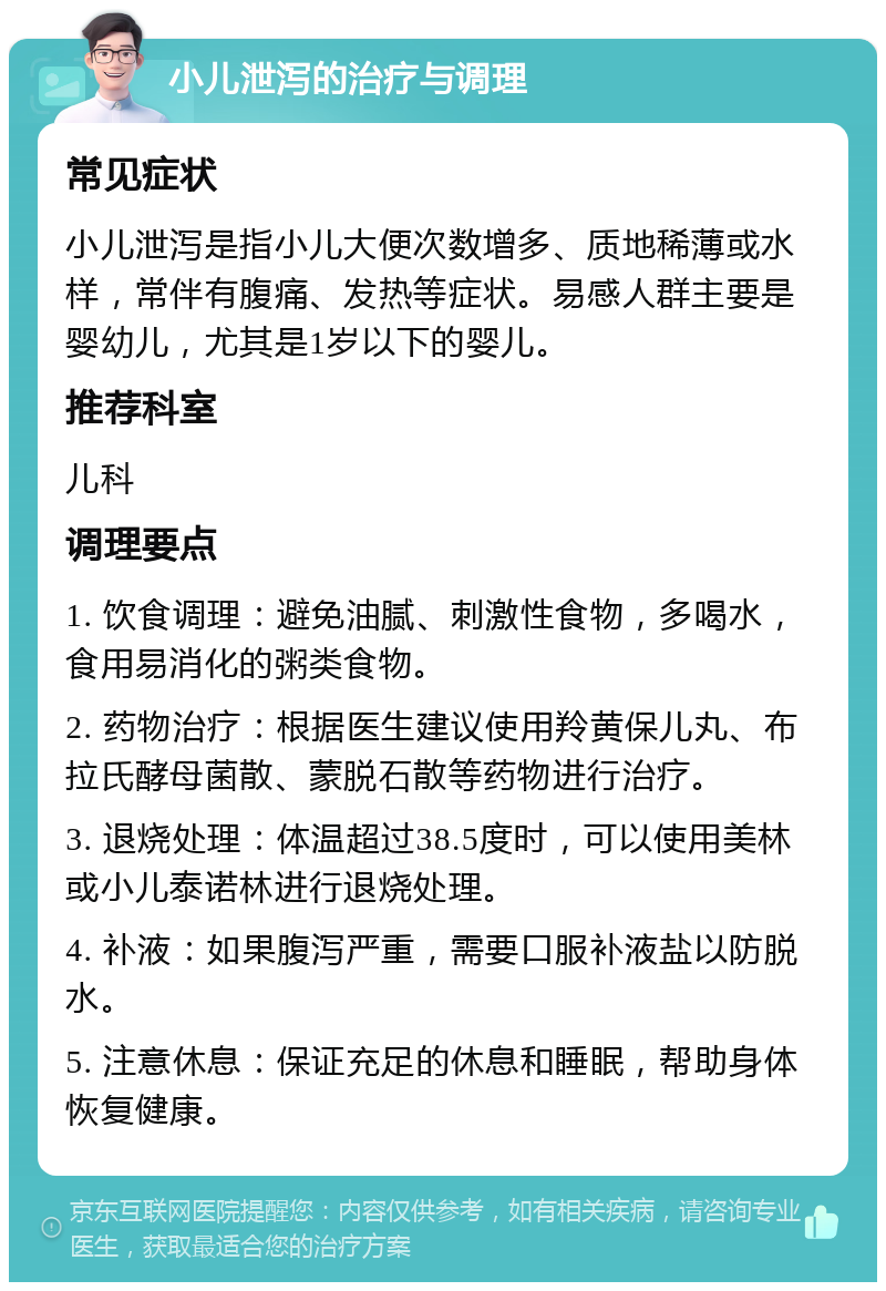 小儿泄泻的治疗与调理 常见症状 小儿泄泻是指小儿大便次数增多、质地稀薄或水样，常伴有腹痛、发热等症状。易感人群主要是婴幼儿，尤其是1岁以下的婴儿。 推荐科室 儿科 调理要点 1. 饮食调理：避免油腻、刺激性食物，多喝水，食用易消化的粥类食物。 2. 药物治疗：根据医生建议使用羚黄保儿丸、布拉氏酵母菌散、蒙脱石散等药物进行治疗。 3. 退烧处理：体温超过38.5度时，可以使用美林或小儿泰诺林进行退烧处理。 4. 补液：如果腹泻严重，需要口服补液盐以防脱水。 5. 注意休息：保证充足的休息和睡眠，帮助身体恢复健康。