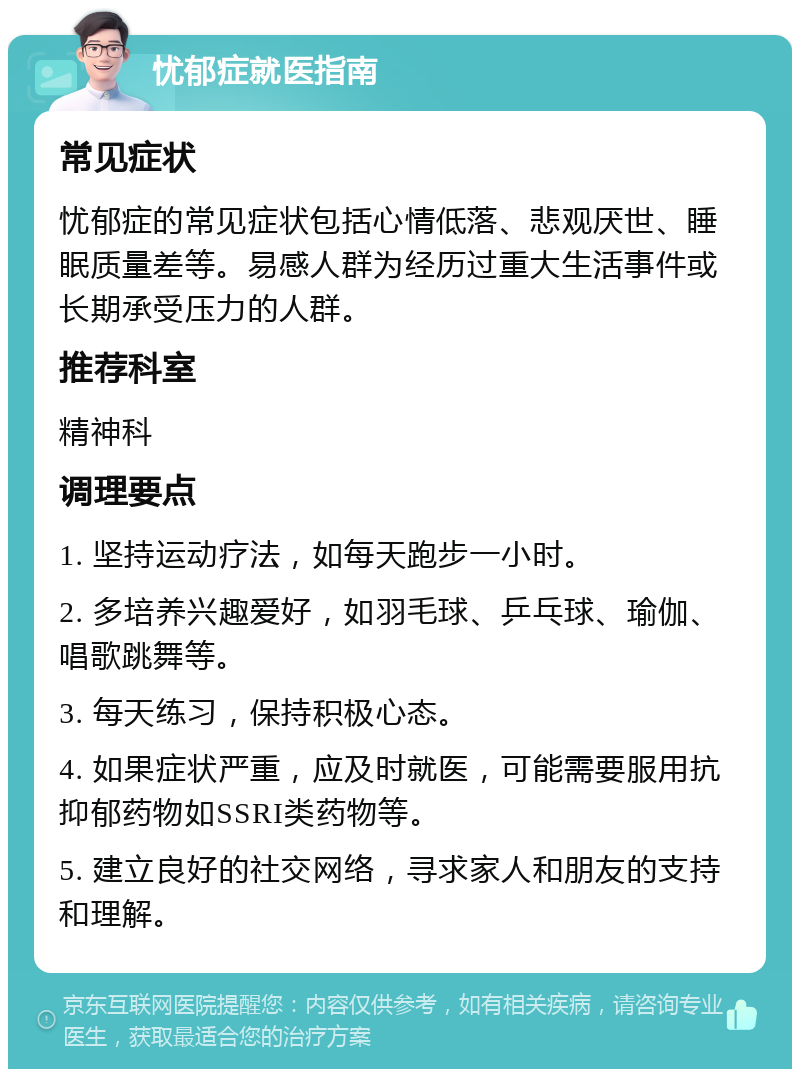 忧郁症就医指南 常见症状 忧郁症的常见症状包括心情低落、悲观厌世、睡眠质量差等。易感人群为经历过重大生活事件或长期承受压力的人群。 推荐科室 精神科 调理要点 1. 坚持运动疗法，如每天跑步一小时。 2. 多培养兴趣爱好，如羽毛球、乒乓球、瑜伽、唱歌跳舞等。 3. 每天练习，保持积极心态。 4. 如果症状严重，应及时就医，可能需要服用抗抑郁药物如SSRI类药物等。 5. 建立良好的社交网络，寻求家人和朋友的支持和理解。