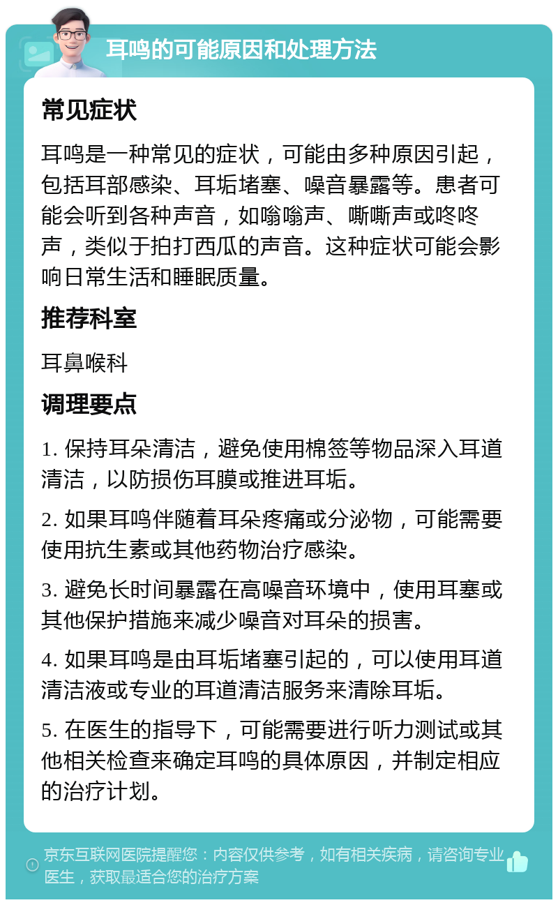 耳鸣的可能原因和处理方法 常见症状 耳鸣是一种常见的症状，可能由多种原因引起，包括耳部感染、耳垢堵塞、噪音暴露等。患者可能会听到各种声音，如嗡嗡声、嘶嘶声或咚咚声，类似于拍打西瓜的声音。这种症状可能会影响日常生活和睡眠质量。 推荐科室 耳鼻喉科 调理要点 1. 保持耳朵清洁，避免使用棉签等物品深入耳道清洁，以防损伤耳膜或推进耳垢。 2. 如果耳鸣伴随着耳朵疼痛或分泌物，可能需要使用抗生素或其他药物治疗感染。 3. 避免长时间暴露在高噪音环境中，使用耳塞或其他保护措施来减少噪音对耳朵的损害。 4. 如果耳鸣是由耳垢堵塞引起的，可以使用耳道清洁液或专业的耳道清洁服务来清除耳垢。 5. 在医生的指导下，可能需要进行听力测试或其他相关检查来确定耳鸣的具体原因，并制定相应的治疗计划。