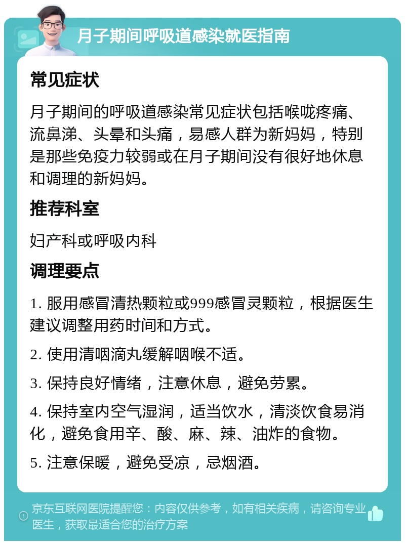 月子期间呼吸道感染就医指南 常见症状 月子期间的呼吸道感染常见症状包括喉咙疼痛、流鼻涕、头晕和头痛，易感人群为新妈妈，特别是那些免疫力较弱或在月子期间没有很好地休息和调理的新妈妈。 推荐科室 妇产科或呼吸内科 调理要点 1. 服用感冒清热颗粒或999感冒灵颗粒，根据医生建议调整用药时间和方式。 2. 使用清咽滴丸缓解咽喉不适。 3. 保持良好情绪，注意休息，避免劳累。 4. 保持室内空气湿润，适当饮水，清淡饮食易消化，避免食用辛、酸、麻、辣、油炸的食物。 5. 注意保暖，避免受凉，忌烟酒。