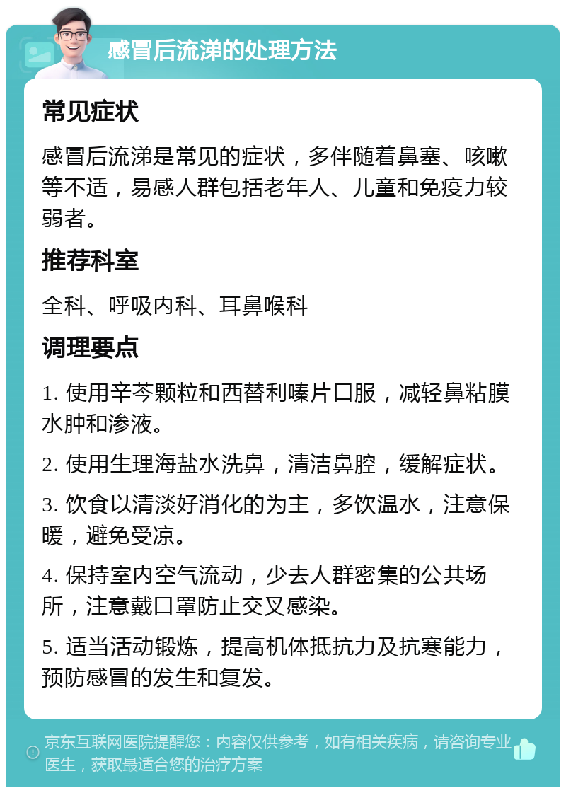 感冒后流涕的处理方法 常见症状 感冒后流涕是常见的症状，多伴随着鼻塞、咳嗽等不适，易感人群包括老年人、儿童和免疫力较弱者。 推荐科室 全科、呼吸内科、耳鼻喉科 调理要点 1. 使用辛芩颗粒和西替利嗪片口服，减轻鼻粘膜水肿和渗液。 2. 使用生理海盐水洗鼻，清洁鼻腔，缓解症状。 3. 饮食以清淡好消化的为主，多饮温水，注意保暖，避免受凉。 4. 保持室内空气流动，少去人群密集的公共场所，注意戴口罩防止交叉感染。 5. 适当活动锻炼，提高机体抵抗力及抗寒能力，预防感冒的发生和复发。