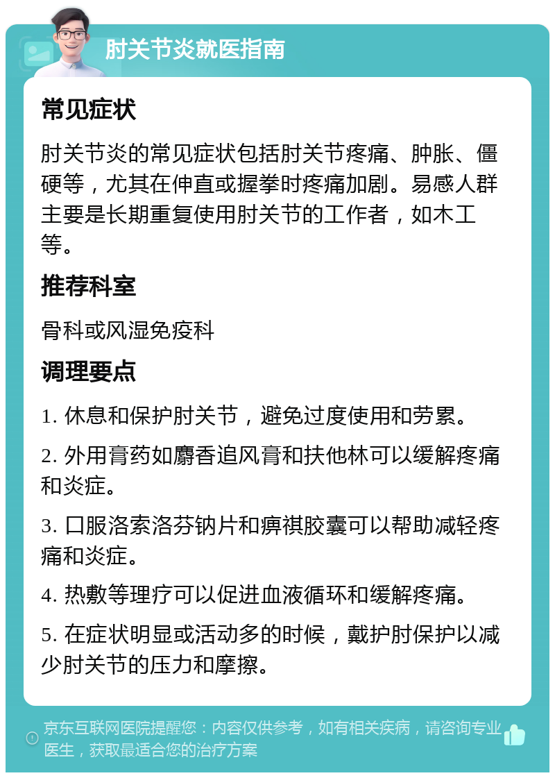 肘关节炎就医指南 常见症状 肘关节炎的常见症状包括肘关节疼痛、肿胀、僵硬等，尤其在伸直或握拳时疼痛加剧。易感人群主要是长期重复使用肘关节的工作者，如木工等。 推荐科室 骨科或风湿免疫科 调理要点 1. 休息和保护肘关节，避免过度使用和劳累。 2. 外用膏药如麝香追风膏和扶他林可以缓解疼痛和炎症。 3. 口服洛索洛芬钠片和痹祺胶囊可以帮助减轻疼痛和炎症。 4. 热敷等理疗可以促进血液循环和缓解疼痛。 5. 在症状明显或活动多的时候，戴护肘保护以减少肘关节的压力和摩擦。