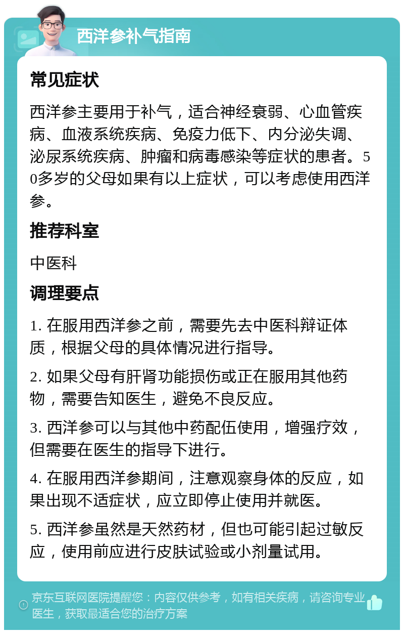 西洋参补气指南 常见症状 西洋参主要用于补气，适合神经衰弱、心血管疾病、血液系统疾病、免疫力低下、内分泌失调、泌尿系统疾病、肿瘤和病毒感染等症状的患者。50多岁的父母如果有以上症状，可以考虑使用西洋参。 推荐科室 中医科 调理要点 1. 在服用西洋参之前，需要先去中医科辩证体质，根据父母的具体情况进行指导。 2. 如果父母有肝肾功能损伤或正在服用其他药物，需要告知医生，避免不良反应。 3. 西洋参可以与其他中药配伍使用，增强疗效，但需要在医生的指导下进行。 4. 在服用西洋参期间，注意观察身体的反应，如果出现不适症状，应立即停止使用并就医。 5. 西洋参虽然是天然药材，但也可能引起过敏反应，使用前应进行皮肤试验或小剂量试用。