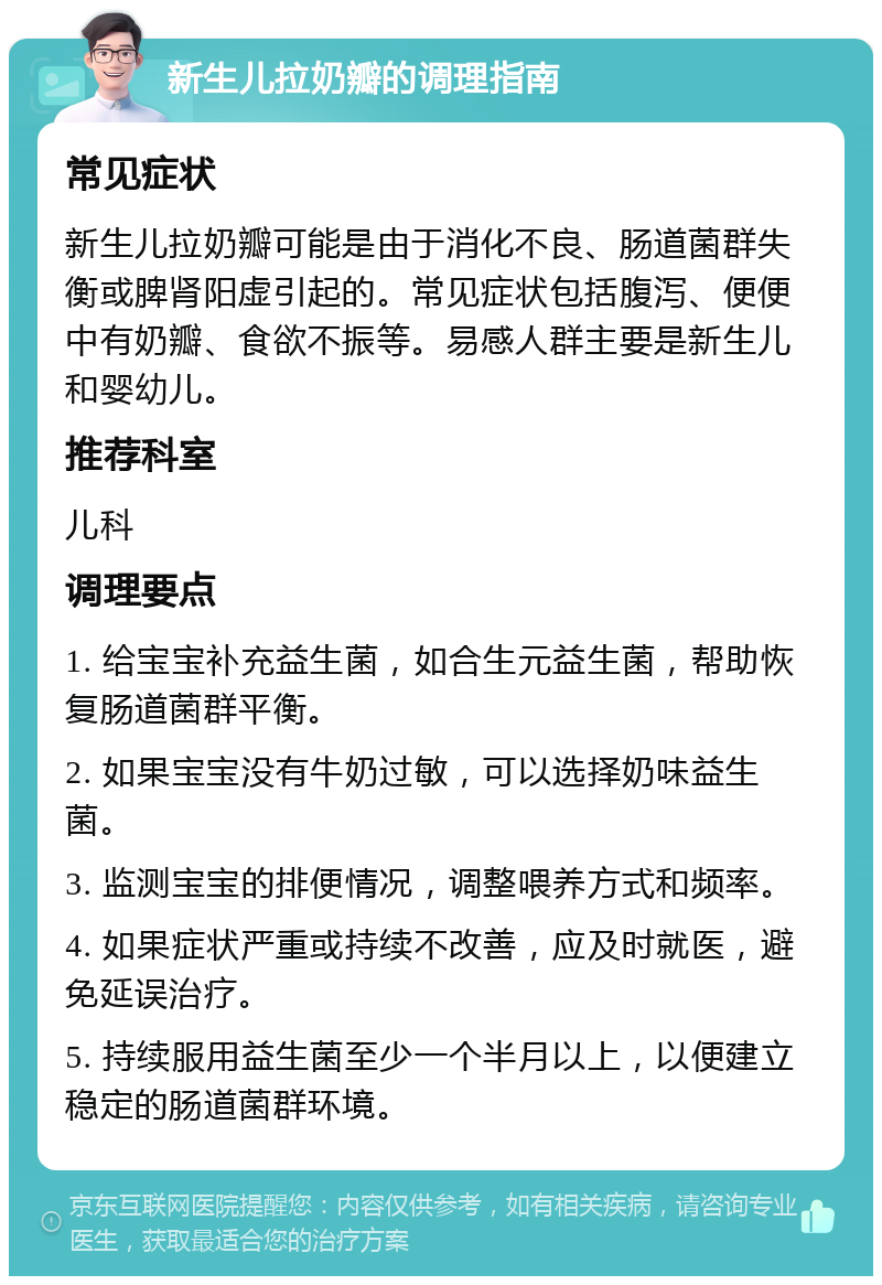 新生儿拉奶瓣的调理指南 常见症状 新生儿拉奶瓣可能是由于消化不良、肠道菌群失衡或脾肾阳虚引起的。常见症状包括腹泻、便便中有奶瓣、食欲不振等。易感人群主要是新生儿和婴幼儿。 推荐科室 儿科 调理要点 1. 给宝宝补充益生菌，如合生元益生菌，帮助恢复肠道菌群平衡。 2. 如果宝宝没有牛奶过敏，可以选择奶味益生菌。 3. 监测宝宝的排便情况，调整喂养方式和频率。 4. 如果症状严重或持续不改善，应及时就医，避免延误治疗。 5. 持续服用益生菌至少一个半月以上，以便建立稳定的肠道菌群环境。