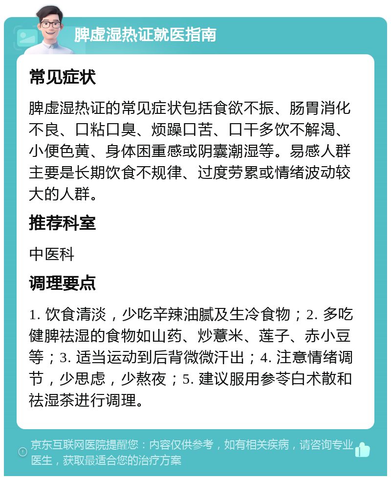 脾虚湿热证就医指南 常见症状 脾虚湿热证的常见症状包括食欲不振、肠胃消化不良、口粘口臭、烦躁口苦、口干多饮不解渴、小便色黄、身体困重感或阴囊潮湿等。易感人群主要是长期饮食不规律、过度劳累或情绪波动较大的人群。 推荐科室 中医科 调理要点 1. 饮食清淡，少吃辛辣油腻及生冷食物；2. 多吃健脾祛湿的食物如山药、炒薏米、莲子、赤小豆等；3. 适当运动到后背微微汗出；4. 注意情绪调节，少思虑，少熬夜；5. 建议服用参苓白术散和祛湿茶进行调理。