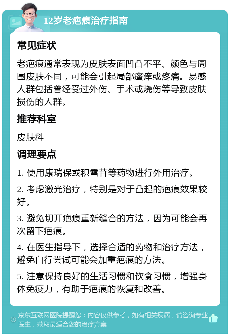 12岁老疤痕治疗指南 常见症状 老疤痕通常表现为皮肤表面凹凸不平、颜色与周围皮肤不同，可能会引起局部瘙痒或疼痛。易感人群包括曾经受过外伤、手术或烧伤等导致皮肤损伤的人群。 推荐科室 皮肤科 调理要点 1. 使用康瑞保或积雪苷等药物进行外用治疗。 2. 考虑激光治疗，特别是对于凸起的疤痕效果较好。 3. 避免切开疤痕重新缝合的方法，因为可能会再次留下疤痕。 4. 在医生指导下，选择合适的药物和治疗方法，避免自行尝试可能会加重疤痕的方法。 5. 注意保持良好的生活习惯和饮食习惯，增强身体免疫力，有助于疤痕的恢复和改善。