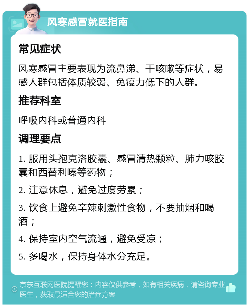 风寒感冒就医指南 常见症状 风寒感冒主要表现为流鼻涕、干咳嗽等症状，易感人群包括体质较弱、免疫力低下的人群。 推荐科室 呼吸内科或普通内科 调理要点 1. 服用头孢克洛胶囊、感冒清热颗粒、肺力咳胶囊和西替利嗪等药物； 2. 注意休息，避免过度劳累； 3. 饮食上避免辛辣刺激性食物，不要抽烟和喝酒； 4. 保持室内空气流通，避免受凉； 5. 多喝水，保持身体水分充足。