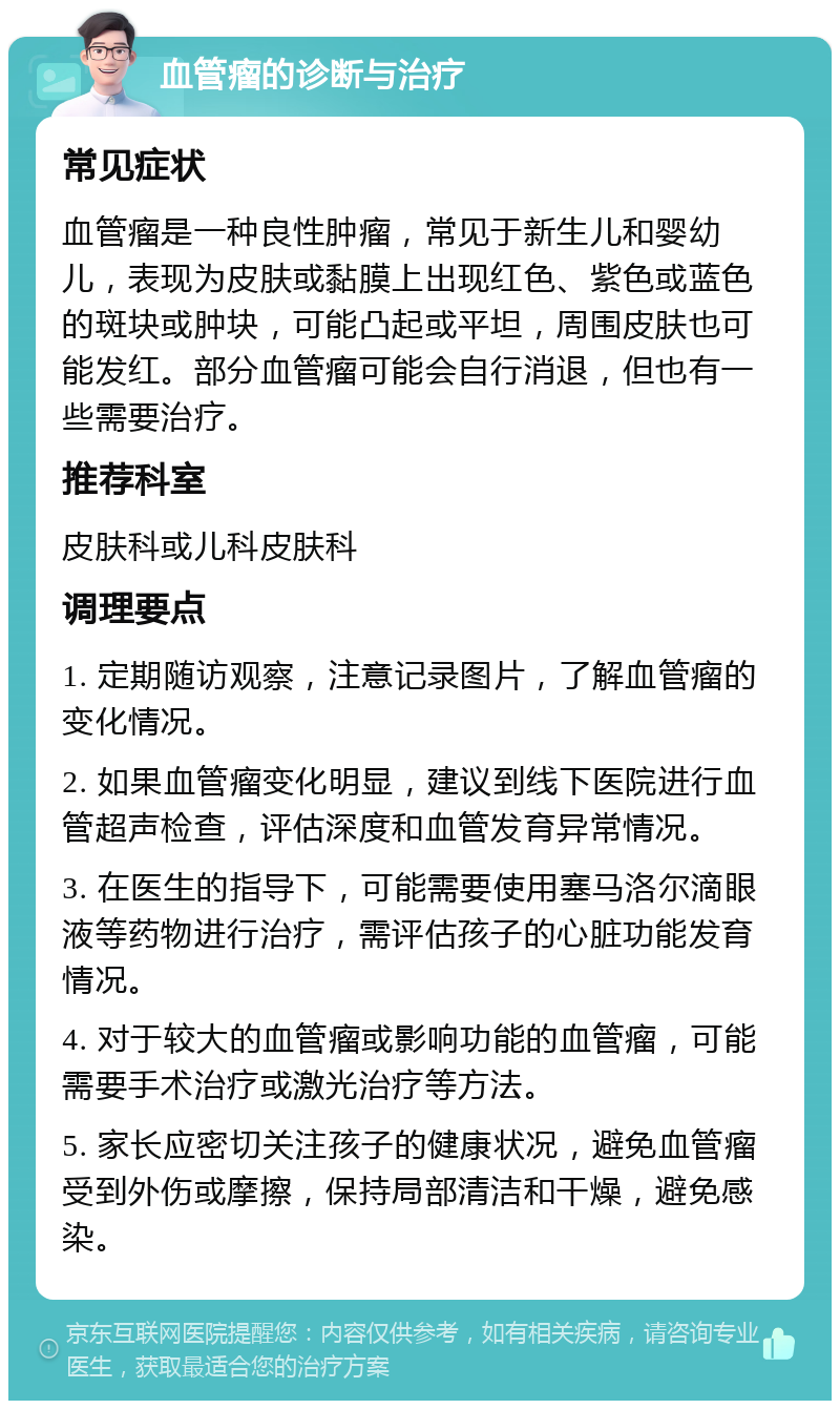 血管瘤的诊断与治疗 常见症状 血管瘤是一种良性肿瘤，常见于新生儿和婴幼儿，表现为皮肤或黏膜上出现红色、紫色或蓝色的斑块或肿块，可能凸起或平坦，周围皮肤也可能发红。部分血管瘤可能会自行消退，但也有一些需要治疗。 推荐科室 皮肤科或儿科皮肤科 调理要点 1. 定期随访观察，注意记录图片，了解血管瘤的变化情况。 2. 如果血管瘤变化明显，建议到线下医院进行血管超声检查，评估深度和血管发育异常情况。 3. 在医生的指导下，可能需要使用塞马洛尔滴眼液等药物进行治疗，需评估孩子的心脏功能发育情况。 4. 对于较大的血管瘤或影响功能的血管瘤，可能需要手术治疗或激光治疗等方法。 5. 家长应密切关注孩子的健康状况，避免血管瘤受到外伤或摩擦，保持局部清洁和干燥，避免感染。