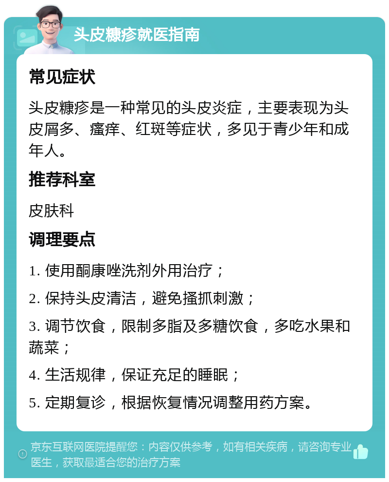 头皮糠疹就医指南 常见症状 头皮糠疹是一种常见的头皮炎症，主要表现为头皮屑多、瘙痒、红斑等症状，多见于青少年和成年人。 推荐科室 皮肤科 调理要点 1. 使用酮康唑洗剂外用治疗； 2. 保持头皮清洁，避免搔抓刺激； 3. 调节饮食，限制多脂及多糖饮食，多吃水果和蔬菜； 4. 生活规律，保证充足的睡眠； 5. 定期复诊，根据恢复情况调整用药方案。