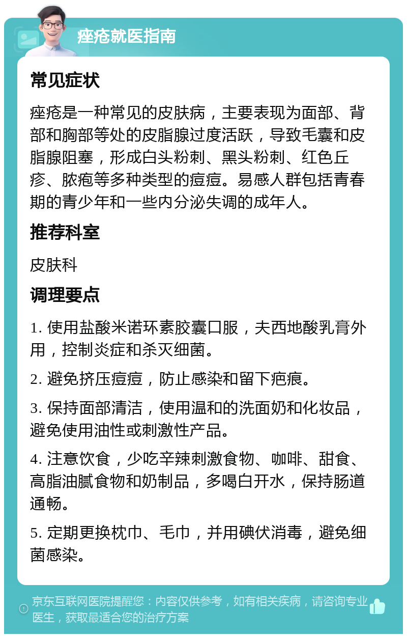 痤疮就医指南 常见症状 痤疮是一种常见的皮肤病，主要表现为面部、背部和胸部等处的皮脂腺过度活跃，导致毛囊和皮脂腺阻塞，形成白头粉刺、黑头粉刺、红色丘疹、脓疱等多种类型的痘痘。易感人群包括青春期的青少年和一些内分泌失调的成年人。 推荐科室 皮肤科 调理要点 1. 使用盐酸米诺环素胶囊口服，夫西地酸乳膏外用，控制炎症和杀灭细菌。 2. 避免挤压痘痘，防止感染和留下疤痕。 3. 保持面部清洁，使用温和的洗面奶和化妆品，避免使用油性或刺激性产品。 4. 注意饮食，少吃辛辣刺激食物、咖啡、甜食、高脂油腻食物和奶制品，多喝白开水，保持肠道通畅。 5. 定期更换枕巾、毛巾，并用碘伏消毒，避免细菌感染。